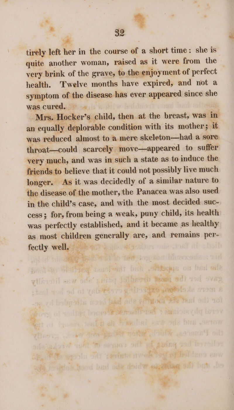 a | tirely left her in the course of a short time: she is quite another woman, raised as it were from the very brink of the grave, to the enjoyment of perfect health. Twelve months have expired, and not a symptom of me disease has ever appeared since she was cured. = Mrs. Hocker’ s child, then at the breast, was in an equally deplorable condition with its mother; it was reduced almost to a mere skeleton—had a sore throat—could scarcely move—appeared to suffer very much, and was in such a state as to induce the friends to believe that it could not possibly live much longer. As it was decidedly of a similar nature to the disease of the mother, the Panacea was also used in the child’s case, and with the most. decided suc- cess; for, from being a weak, puny child, its health was perfectly established, and it became as healthy as most children generally are, and remains per- fectly well. — 43 | SD thoy oe &amp; aeks