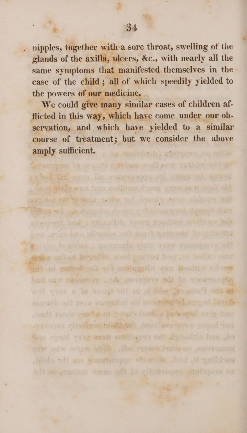 *- O4 . nipples, iBucther with: ‘a. sore throat, swelling of the glands of the axilla, ‘ulcers, &amp;c., with nearly all the same symptoms that manifested themselves in the case of the child ; ‘all of which speedily yielded to the powers of o tmallicine, We could give many similar cases of children af- flicted in this way, which have come under our ob- servation, and which have yielded to a similar course of treatment; “but. we consider the above amply sufficient. “