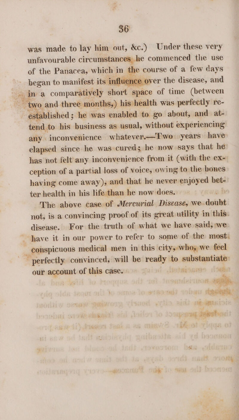 was made to lay him out, &amp;c.) Under these very unfavourable circumstances he commenced the use of the Panacea, which 3 in zs course of a few days ghesan to manifest its influence over the disease, and me ina comparatively hort space of time (between “two and three months,) his health was perfectly re- | Ealchoa he was enabled to go about, and at- tend to his business as usual, without experiencing any inconvenience whatever.—T'wo years have elapsed since he was-cureds he now says that he has not felt any inconvenience from it (with the ex- ception of a partial loss of voice, owing to the bones having come away), and that he never enjoyed bet- ter health in his life than he now does.  The above case of Mercwrial Disease, we- doubt not, is a convincing proof of its great utility in this. disease. For the truth of what we have said, we have it in our power to refer to some of the most: ) _ conspicuous medical men in this city, who, we feel ~ perfectly convinced, will be — to substantiate our account of this case. | lotersa ab tesa, &gt; omg ape: