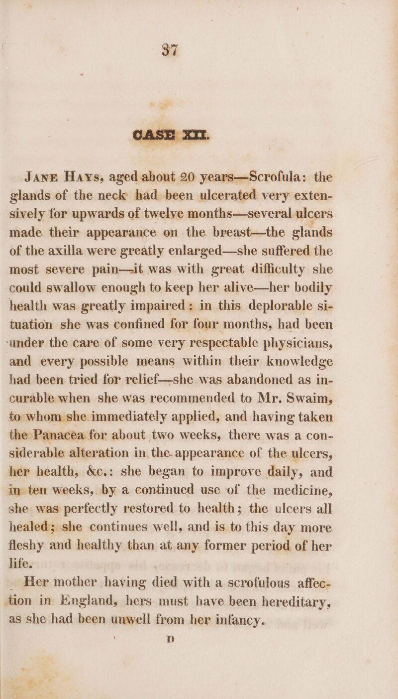 JANE Hays, aged.about 20 years—Scrofula: the glands of the neck had been ulcerated very exten- sively for upwards of twelve months—several ulcers made their appearance on the breast—the glands of the axilla were greatly enlarged—she suffered the most severe pain—it was with great difficulty she could swallow enough to keep her alive—her bodily health was greatly impaired: in this deplorable si- tuation she was confined for four months, had been ‘under the care of some very respectable physicians, and every possible means within their knowledge had been tried for relief—she was abandoned as in- curable when she was recommended to Mr. Swaim, to whom she immediately applied, and having taken the Panacea for about two weeks, there was a con- siderable alteration in. the.appearance of the ulcers, her health, &amp;c.: she began to improve daily, and im ten weeks, by a continued use of the medicine, she was perfectly restored to health; the ulcers all healed; she continues well, and is to this day more fleshy and healthy than at any former period of her Fifer ::!- Her mother having pe with a scrofulous affec- tion in HKngland, hers must have been hereditary, as she had been unwell from her infancy. D