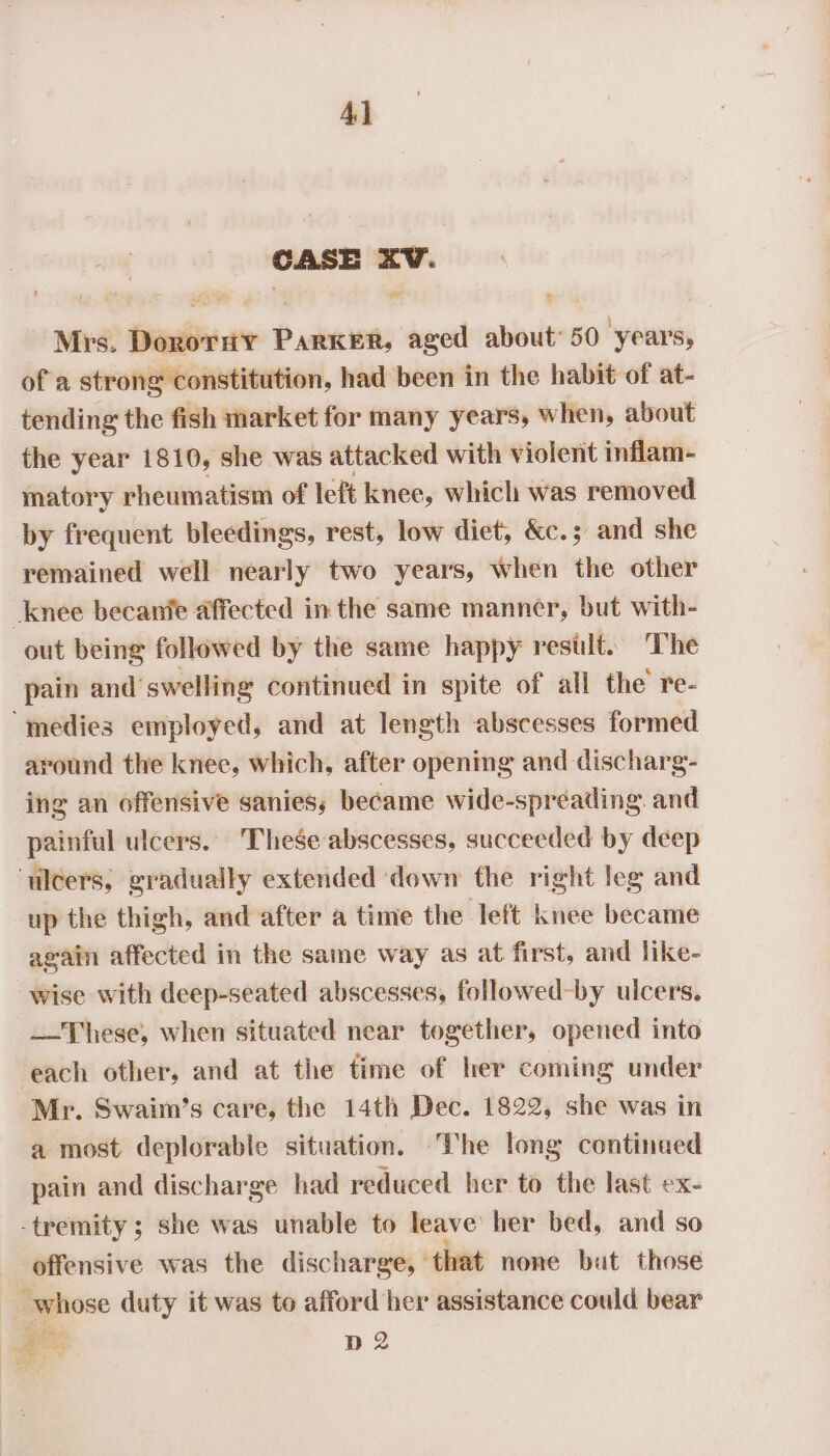 Ay CASE XV. Mrs. DorotHy Parker, aged about 50 ‘years, of a strong constitution, had been in the habit of at- tending the fish market for many years, when, about the year 1810, she was attacked with violent inflam- matory rheumatism of left knee, which was removed by frequent bleedings, rest, low diet, &amp;c.; and she remained well nearly two years, when the other knee becanfe affected in the same manner, but with- out being followed by the same happy restlt. The pain and’ swelling continued in spite of all the re- ‘medies employed, and at length abscesses formed around the knee, which, after opening and discharg- ing an offensive sanies, became wide-spreading. and painful ulcers. These abscesses, succeeded by deep ‘ulcers, gradually extended down the right leg and up the thigh, and after a time the left knee became again affected in the same way as at first, and like- wise with deep-seated abscesses, followed-by ulcers. —These, when situated near together, opened into each other, and at the time of her coming under Mr. Swaiin’s care, the 14th Dec. 1822, she was in a most deplorable situation. The long continued pain and discharge had reduced her to the last ex- -tremity ; she was unable to leave her bed, and so offensive was the discharge, © that none but those - whose duty it was to afford her assistance could bear ae D2