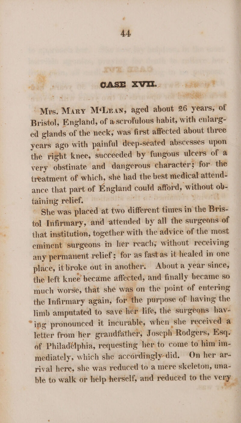 CASE XVII.. ew? a ee oat Te eee “Mrs. Mary MLman, aged about 26 years, of Bristol, England, of ascrofulous habit, with enlarg- ed glands of the neck; was first affected about three years ago with painful deep-seated abscesses upon the right knee, succeeded by fungous ulcers of a very obstinate and dangerous character; for. the iyeatment of which, she had the best medical attend- ance that part of England could afford, without ob- taining relief. — Pe eR aes Pr Bnreaey - She was placed at two different tines in the Bris- tol lifirmary, and attended by all the surgeons of that imstitution, together with the advice of the most eminent surgeons in ler reach; without receiving any permanent relief; for as fastas it healed in one place, it broke out in another. About a year since, the left knee became affected, and finally became so much worse, that she was on the point of entering the Infirmary again, for the purpose of having the limb amputated to save her life, the surgeons hav- “ing pronounced it incurable, when she received a letter from her grandfather, Joseph Rodgers, Esq. of Philadélphia, requesting her to come to him im- mediately, which she accordingly-did. On her ar- rival here, she was reduced to a mere skeleton, una- ble to walk or help herself, and reduced to the ven