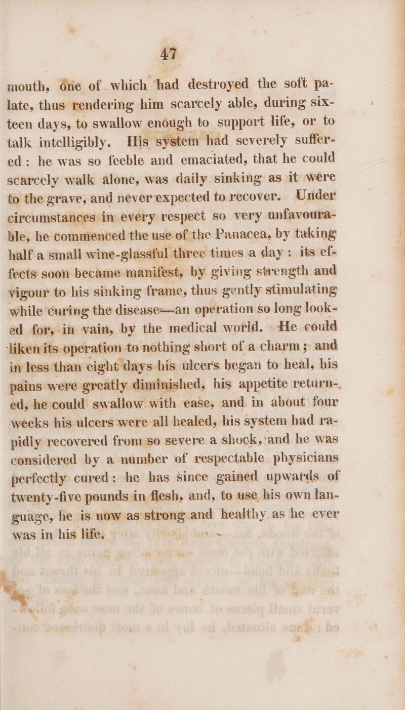 mouth, dne of which ‘had destroyed the soft pa- late, thus rendering him scarcely able, during six- teen days, to swallow enough to support life, or to talk intelligibly. His system had severely suffer- ed: he was so feeble and emaciated, that he could scarcely walk alone, was daily sinking as it were to the grave, and neverexpected to recover. Under circumstances in every respect so very unfavoura- ble, he commenced the use of the Panacea, by taking half a small wine-glassful three times a day: its ef- fects soon became. manifest, by giving strength and vigour to his sinking frame, thus gently stimulating while curing the disease—an operation so long look- ed for, in vain, by the medical world. He could ‘liken its operation to nothing short of a charm ; and in less than eight days his ulcers began to heal, his pains were greatly diminished, his appetite return-. ed, he could swallow with ease, and. in about four aweeks his ulcers were all healed, his system had ra- pidly recovered from so severe a shock,’and he was considered by a number of respectable physicians perfectly cured: he has since gained upwards of twenty-five pounds in flesh, and, to use his own lan- guage, he is now as strong. and ig oe as he ever was in his _ 5°88 bias dagti~ a &amp;