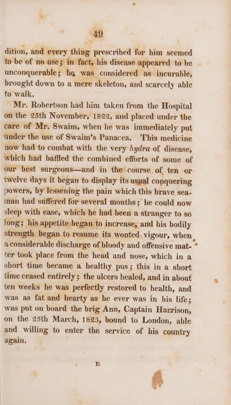 dition, and every thing prescribed for him seemed to be of no use; in fact, his disease appeared to be unconquerable; he was, considered as incurable, brought down to a mere skeleton, and scarcely able to walk. Mr. Robertson had him taken from the Hospital on the 25th November, 1822, and placed under the care of Mr. Swaim, when he was immediately put ander the use of Swaim’s Panacea. This medicine aow had to combat with the very hydra of disease, which had baffled the combined efforts of some of our best surgeons—and in the course of ten or: twelve days it began to display its usual conquering powers, by lessening the pain which this brave sea- man had suffered for several months; he could now sleep with ease, which he had been a str anger to so iong; his appetite beg a : to increase, and his bodily strength began to resume its wonted. vigour, ba a considerable discharge of bloody and offensive mat- * ter took place from the head and nose, which in a short time became a healthy pus; this in a short time ceased entirely; the ulcers healed, and in about ten weeks he was perfectly restored to health, and was as fat and hearty as he ever was in his life; was put on board the brig Ann, Captain Harrison, on the 25th March, 1823, bound to London, able and willing to enter the service of his country again. A