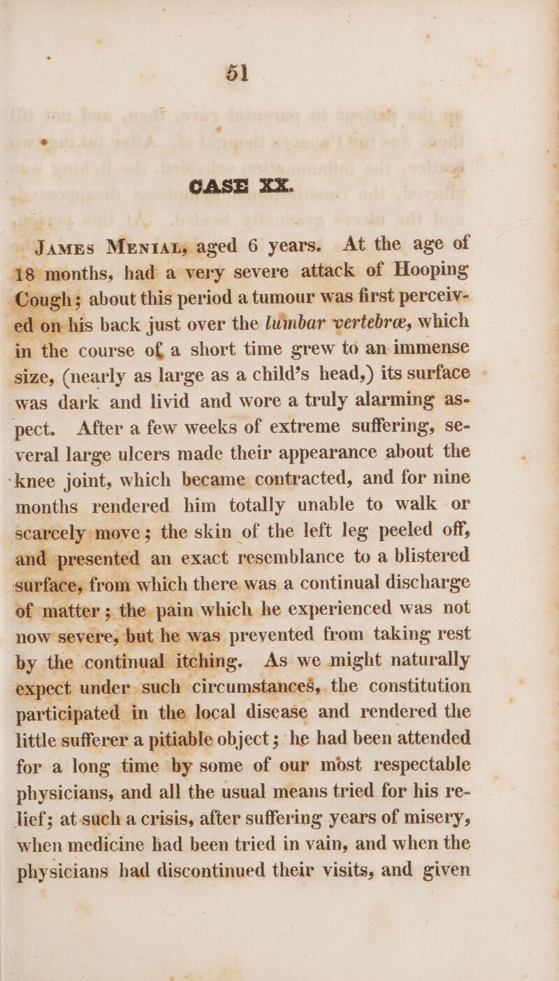 CASE XX. James Mentat, aged 6 years. At the age of 18 months had a very severe attack of Hooping Cou ough 5 about this period a tumour was first perceiv- ed n his back just over the lumbar vertebrae, which pa the course of, a short time grew to an immense size, (nearly as large as a child’s head,) its surface » was dark and livid and wore a truly alarming as- ‘pect. After a few weeks of extreme suffering, se- veral large ulcers made their appearance about the ‘knee joint, which became contracted, and for nine months rendered him totally unable to walk or Ze ee licen the skin of the left leg peeled off, resented an exact resemblance to a blistered pe a which there was a continual discharge of matter ; the pain which he experienced was not now severe, but he was: prevented from taking rest by the continual itching. As we might naturally ‘expect under. such circumstanceé,. the constitution participated i in the local disease and rendered the little sufferer a pitiable object ; he had been attended for a long time by some of our most respectable physicians, and all the usual means tried for his re- lief; at such a crisis, after suffering years of misery, when medicine had been tried in vain, and when the physicians had discontinued their visits, and given