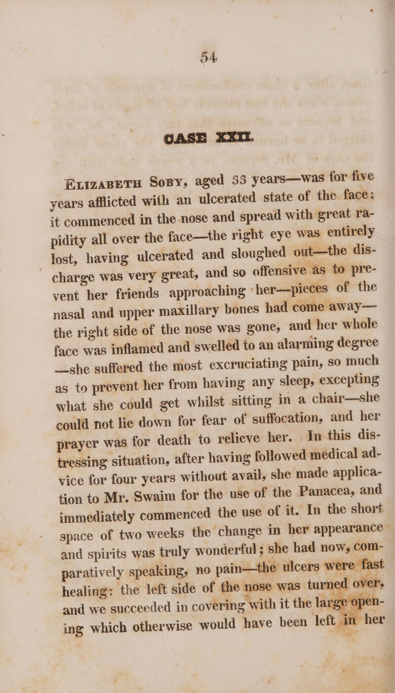 CASE XXII. ELizABETH Sony, aged 33 years—was for five years afflicted with an ulcerated state of the. face: it commenced in the nose and spread with great ra- pidity all over the face—the right eye was entirely _ lost, having ulcerated and sloughed out—the dis- ~ charge was very great, and so offensive as to pre- vent her friends. approaching ‘her—pieces of the nasal and upper maxillary bones had come away— the right side of the nose was gone, and her whole face was inflamed and swelled to an alarming degree __she suffered the most excruciating pain, so much as to prevent her from having any sleep, excepting what she could get whilst sitting in a chair—she could not lie down for fear of suffocation, and her prayer was for death to relieve her. In this dis- tressing situation, after having followed medical ad- vice for four years without avail, she made applica- tion to Mr. Swaim for the use of the Panacea, and immediately commenced the use of it. In the short space of two weeks the change in her appearance — and spirits was truly wonderful ; she had now, com- paratively speaking, no pain—the’ ulcers were fast healing: the left side of the nose was turned over: and we succeeded in covering with it the large ope ») f ing which otherwise would have been left. a