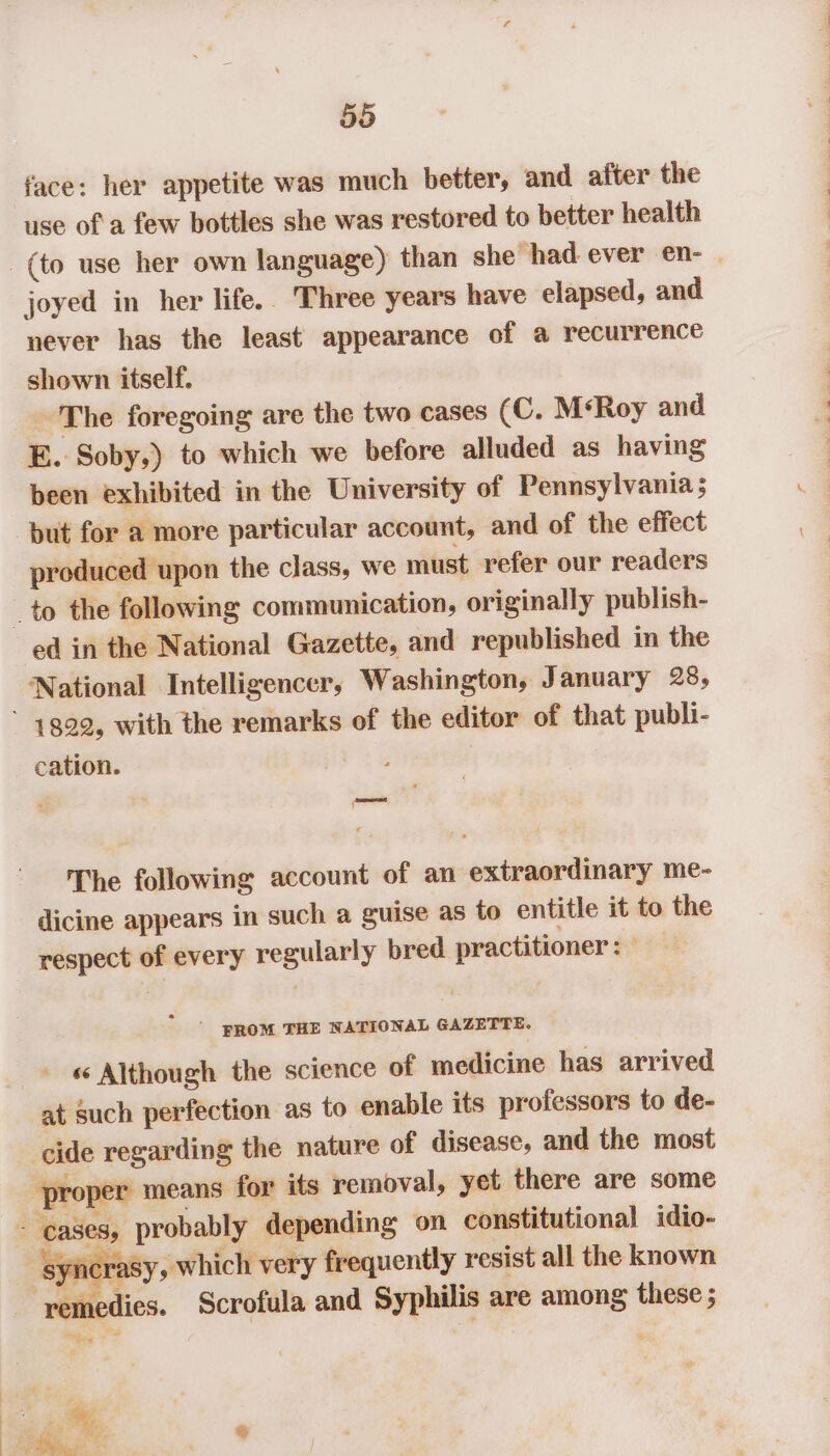 face: her appetite was much better, and after the use of a few bottles she was restored to better health _ (to use her own language) than she had ever en- joyed in her life. Three years have elapsed, and never has the least appearance of a recurrence shown itself. The foregoing are the two cases (C. MsRoy and E. Soby,) to which we before alluded as having been exhibited in the University of Pennsylvania; but for a more particular account, and of the effect produced upon the class, we must refer our readers _ to the following communication, originally publish- ed in the National Gazette, and republished in the National Intelligencer, Washington, January 28, * 14899, with the remarks of the editor of that publi- cation. f The following account of an extraordinary me- dicine appears in such a guise as to entitle it to the respect of every regularly bred practitioner: - ° ‘PROM THE NATIONAL GAZETTE. - « Although the science of medicine has arrived at such perfection as to enable its professors to de- cide regarding the nature of disease, and the most ‘proper means for its removal, yet there are some - cases, probably depending on constitutional idio- synerasy, which very frequently resist all the known emedies. Scrofula and Syphilis are among these ; = ; “ %, ‘