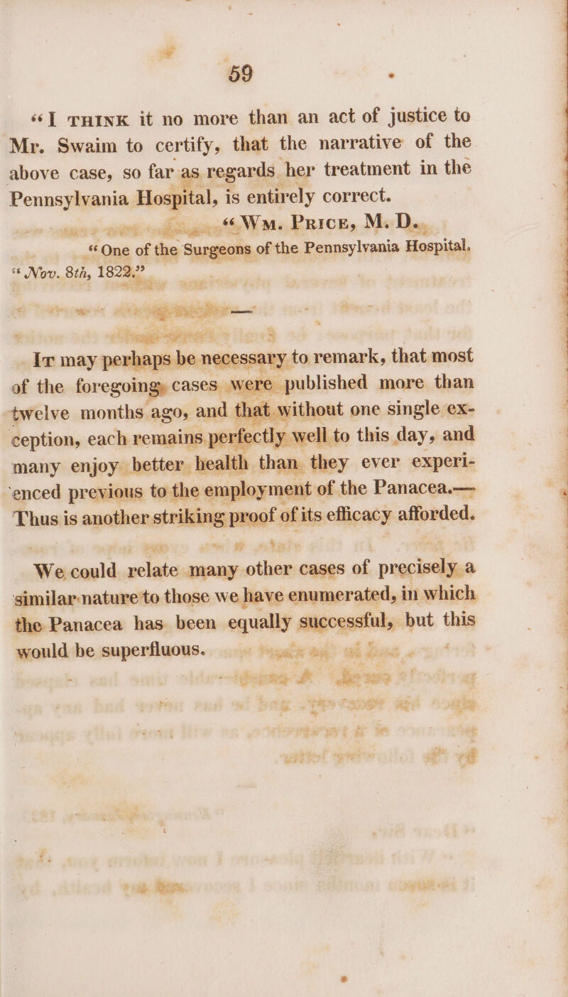 ‘s] THInK it no more than an act of justice to Mr. Swaim to certify, that the nar rative of the above case, so far-as regards her treatment in the Pennsylvania Hospital, is entirely correct. ee ae ee «Wn. Price, M.D... oft-One ‘of the Surgeons of the Pennsylvania Hospital. Nov. 8th, 1822.” * &amp; gens &gt; Pema tere od - lies may voainaniih necessary. to remark, that most of the for egoingy cases. were published more than twelve months ago, and that without one single ex- ception, each remains perfectly well to this day, and many enjoy better health than they ever experi- ‘enced previous to the employment of the Panacea.— Shpaii is another striking proof o of its efficacy afforded. ie Pt ED We seal ina miaeentiia cases 1“ precisely a similar-nature to those we have enumerated, in which the Panacea has. been — aeigoggstnly: but this would be wectheniatt ot Papal tae ah Bat ; ig ze Sie i ie “is ie is ED ie oes as ag Re a =~, ah So