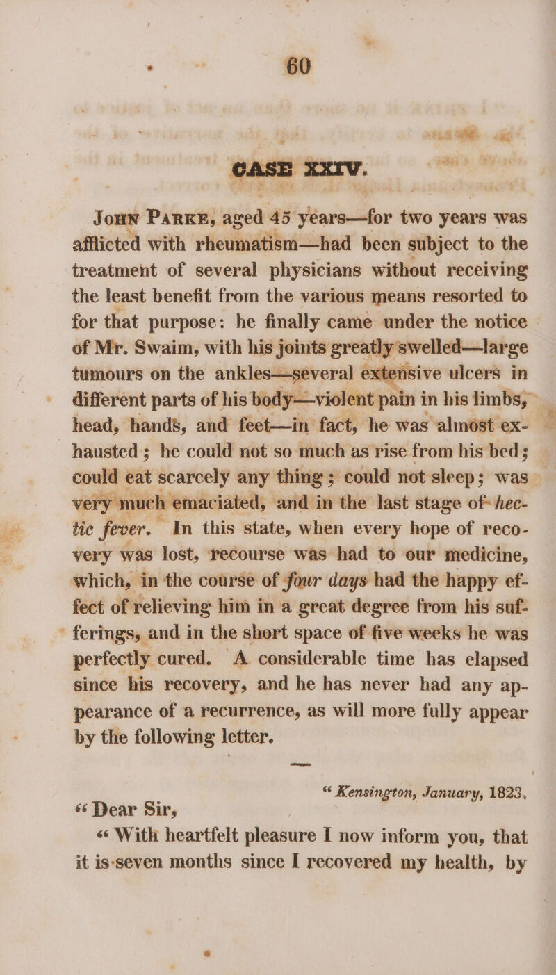 J oHN PARKE, nee 45 Wlareahor two years was afflicted with rheumatism—had been subject to the treatment of several physicians without receiving the least benefit from the various means resorted to for that purpose: he finally came under the notice of Mr. Swaim, with his joints greatly swelled—large tumours on the ankles—several extensive ulcers in different parts of his body—violent pain in his limbs,» hausted ; he could not so much as rise from his bed ; could eat scarcely any thing; could not sleep; was _ ‘y mt ich emaciated, and in the last stage of- hec- tic fever. “In this state, when every hope of reco- very was lost, ‘recourse was had to our medicine, which, in the course of four days had the happy ef- fect of relieving him in a great degree from his suf- - ferings, and in the short space of five weeks he was perfectly cured. A considerable time has elapsed since his recovery, and he has never had any ap- pearance of a recurrence, as will more fully appear by the following letter. “ Kensington, January, 1823. «6 Dear Sir, «* With heartfelt pleasure I now inform you, that it is‘seven months since I recovered my health, by