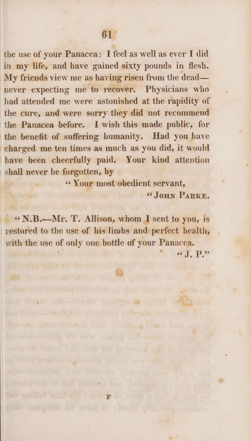 the use of your Panacea: I feel as well as ever I did in my life, and have gained sixty pounds in flesh. My friends view me as having risen from the dead— never expecting me to recover. Physicians who had attended me were astonished at the rapidity of the cure, and were sorry they did not recommend the Panacea before. I wish this made public, for the benefit of suffering humanity. Had you have charged me ten times as much as you did, it would have been cheerfully paid. Your kind attention shall never be forgotten, by . ; ‘* Your most obedient servant, “ JoHn PARKE. - «N.B.—Mr. T. Allison, whom I sent to you, is restored to the use of his limbs and perfect health, with the use of only one bottle of your Panacea. 7% «J, Pp.” i Nests