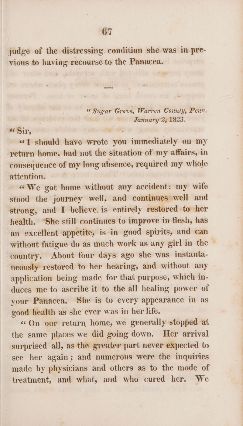 judge of the distressing. condition she was in pre- vious to having recourse to the Panacea. ” ~ * bik hs Gr ove, Warren County, Penn. ; January” 21823. 46 Sir, ‘ «“‘T should have wrote you ot ohana on my return home, had not the situation of my affairs, in consequence of my long absence, required my whole _attention. ‘We got home without any accident: my wife stood the journey well, and continues well and ‘strong, and I believe. is entirely restored to her health. “She still continues to improve in flesh, has an excellent appetite, isin good spirits, and can without fatigue do as much work as any girl in the ‘country. About four days ago she was instanta- neously restored: to her hearing, and without any application being made for that purpose, which in- duces me to ascribe it to the all healing power of your Panacea. She is to every appearance in as good health as she ever was in her life. «*QOn our return home, we generally stopped at the same places we did going down. Her arrival surprised all, as the greater part never expected to -see her again; and numerous were the inquiries made by physicians and others as to the mode of treatment, and what, and who cured her. We *