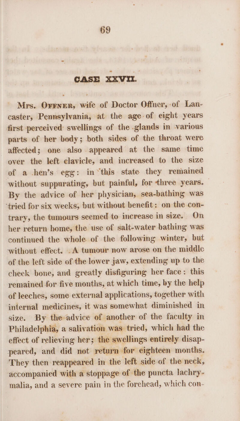 CASE XXVIL. Mrs. Orener, wife of Doctor Offner,-of Lan- caster, Pennsylvania, at the age of eight years first perceived swellings of the glands in various parts of her body; both sides of the throat were affected; one also appeared at the same time over the left clavicle, and increased to the size of a hen’s egg: in “this state they remained without suppurating, but painful, for three years. — By the advice of her physician, sea-bathing was ‘tried for six weeks, but without benefit: on the con- trary, the tumours seemed to increase in size. On her return home, the use of salt-water bathing was continued the whole of the following winter, but ‘without effect. .A tumour now arose on the middle of the left side of the lower jaw, extending up to the cheek bone, and greatly disfiguring her face: this remained for five months, at which time, by the help of leeches, some external applications, together with internal medicines, it was somewhat diminished in size. By the advice of another of the faculty in Philadelphia, a salivation was tried, which had the effect of relieving her; the swellings entirely disap- peared, and did not return for eighteen months. They then reappeared in the left side of the neck, accompanied with a stoppage of the puncta lachry- malia, and a severe pain in the forehead, which con-