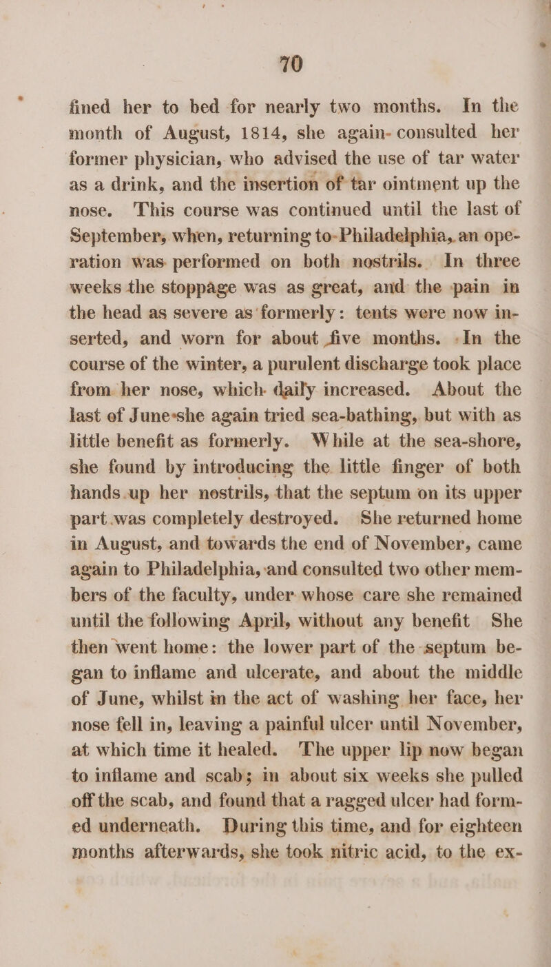 fined her to bed for nearly two months. In the month of August, 1814, she again- consulted her former physician, who advised the use of tar water as a drink, and the insertion of tar ointment up the nose. This course was continued until the last of September, when, returning to- Philadelphia, an ope- ration was performed on both nostrils. In three weeks the stoppage was as great, and the pain in the head as severe as formerly: tents were now in- serted, and worn for about five months. -In the course of the winter, a purulent discharge took place from. her nose, which. daily increased. About the last of June*she again tried sea-bathing, but with as little benefit as formerly. While at the sea-shore, she found by introducing the little finger of both hands.up her nostrils, that the septum on its upper part was completely destroyed. She returned home in August, and towards the end of November, came again to Philadelphia, and consulted two other mem- bers of the faculty, under whose care she remained until the following April, without any benefit She then went home: the lower part of the «septum be- gan to inflame and ulcerate, and about the middle of June, whilst in the act of washing her face, her nose fell in, leaving a painful ulcer until November, at which time it healed. The upper lip new began to inflame and scabs; im about six weeks she pulled off the scab, and found that a ragged ulcer had form- ed underneath. During this time, and for eighteen months afterwards, she took nitric acid, to the ex-