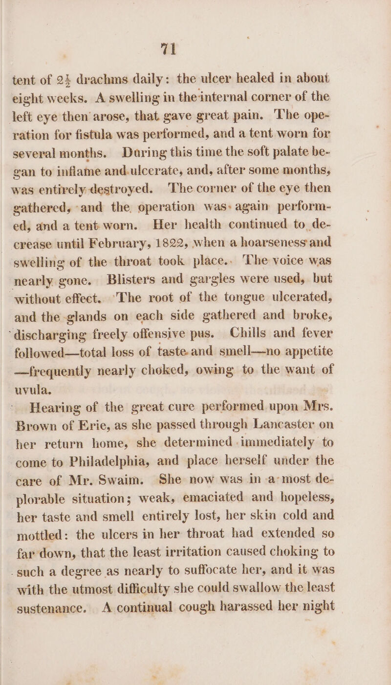 tent of 24 drachms daily: the ulcer healed in about eight weeks. A swelling in the-internal corner of the left eye then arose, that gave great pain. The ope- ration for fistula was performed, and a tent worn for several months. During this time the soft palate be- gan to inflame and.ulcerate, and, after some months, was entirely destroyed. ‘The corner of the eye then gathered, -and the operation was: again perform- ed, and a tent worn. Her health continued to de- - erease until February, 1822, when a hoarseness and swelling of the throat took place.. The voice was nearly gone. Blisters and gargles were used, but without effect. The root of the tongue ulcerated, and the glands on each side gathered and broke, ‘discharging freely offensive pus. Chills and fever followed—total loss of taste and smell—no appetite —frequently nearly choked, owing to the want of uvula, Hearing of the great cure performed upon Mrs. Brown of Erie, as she passed through Lancaster on her return home, she determined immediately to come to Philadelphia, and place herself under the care of Mr. Swaim. She now was in a’ most de- plorable situation; weak, emaciated and hopeless, her taste and smell entirely lost, her skin cold and mottled: the ulcers in her throat had extended so far down, that the least irritation caused choking to _such a degree as nearly to suffocate her, and it was with the utmost difficulty she could swallow the least sustenance. A continual cough harassed her night —