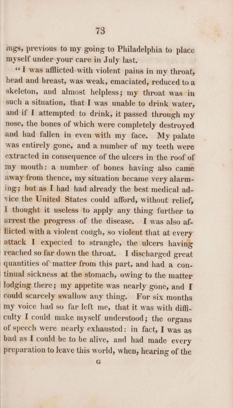 igs, previous to my going to Philadelphia to place myself under-your care in July last. _ Twas afflicted-with violent pains in my throat, head and breast, was weak, emaciated, reduced toa skeleton, and almost helpless; my throat was in such a situation, that-I was unable to drink water, and if I attempted to drink, it passed through my nose, the bones of which were completely destroyed and had fallen in even with my face. My palate was entirely_gone, and a number of my teeth were extracted in consequence of the ulcers in the roof of my mouth: a number of bones having also came away from thence, my situation became very alarm- ing; but as I had had already the best medical ad- vice the United States could afford, without relief, I thought it useless to apply any thing further to arrest the progress.of the disease. I was also af- ‘fiicted with a violent cough, so violent that at every attack I expected to strangle, the ulcers having reached so far down the throat. I discharged great quantities of matter from this part, and had a con- tinual sickness at the stomach, owing to the matter lodging there; my appetite was nearly gone, and I could scarcely swallow any thing. For six months my voice had so far left me, that it was with diffi- culty I could make myself understood; the organs of speech were nearly exhausted: in fact, I was as bad as I could be to be alive, and had made every preparation to leave this world, when, hearing of the G