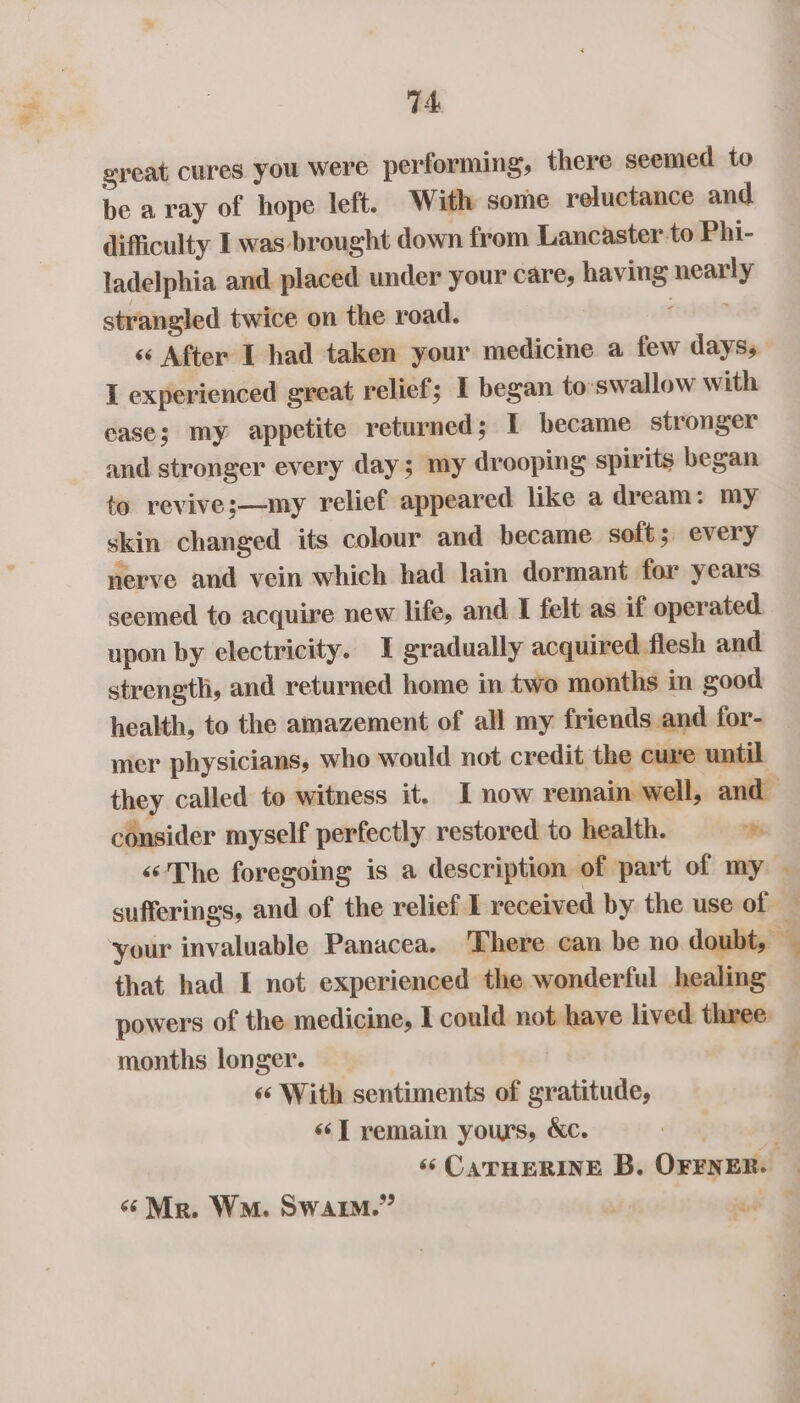 a) great cures you were performing, there seemed to be aray of hope left. With some reluctance and difficulty I was brought down from Lancaster to Phi- ladelphia and placed under your care, having nearly strangled twice on the road. rdets &lt;« After I had taken your medicine a few days, I experienced great relief; I began to: swallow with case; my appetite returned; I became stronger and stronger every day; my drooping spirits began to revive;—my relief appeared like a dream: my skin changed its colour and became soft; every nerve and vein which had lain dormant for years seemed to acquire new life, and I felt as if operated. upon by electricity. I gradually acquired flesh and strength, and returned home in two months in good health, to the amazement of all my friends and for- mer physicians, who would not credit the cure until they called to witness it. I now remain well, and consider myself perfectly restored to health. bh “The foregoing is a description of part of my | sufferings, and of the relief I received by the use of — that had I not experienced the wonderful healing powers of the medicine, I could not have lived three. months longer. : ‘«‘ With sentiments of gratitude, «“T remain yours, &amp;c. 6‘ CATHERINE B. OFENER. «Mr. Wo. SwarM.” 3 we 9