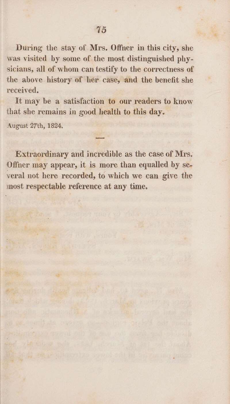 15 During the stay of Mrs. Offner in this city, she was visited by some of the most distinguished phy- sicians, all of whom can testify to the correctness of the above history of her case, and the benefit she received. It may be a satisfaction to our readers to know that she remains in good health to this day. August 27th, 1824. eet Extraordinary and incredible as the case of Mrs. Offner may appear, it is more than equalled by se- veral not here recorded, to which we can give the most respectable reference at any time.