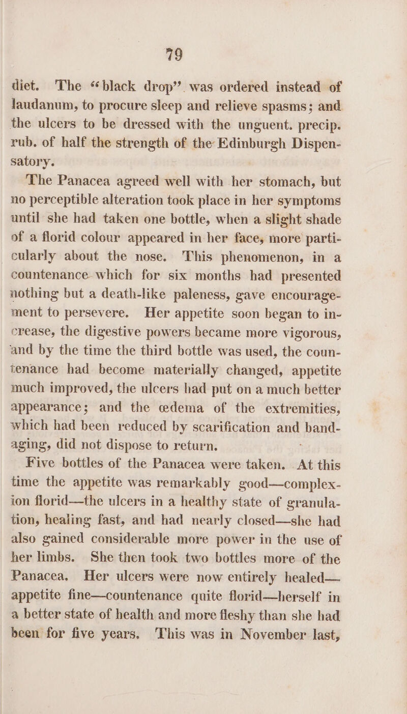 vo diet. The “black drop’. was ordered instead of faudanum, to procure sleep and relieve spasms; and the ulcers to be dressed with the unguent. precip. rub. of half the strength of the Edinburgh Dispen- satory. | The Panacea agreed well with her stomach, but no perceptible alteration took place in her symptoms until she had taken one bottle, when a slight shade of a florid colour appeared in her face, more parti- cularly about the nose. This phenomenon, in a countenance which for six months had presented nothing but a death-like paleness, gave encourage- ment to persevere. Her appetite soon began to in- crease, the digestive powers became more vigorous, and by the time the third bottle was used, the coun- tenance had become materially changed, appetite much improved, the ulcers had put on a much better appearance; and the edema of the extremities, which had been reduced by scarification and band- aging, did not dispose to return. Five bottles of the Panacea were taken. At this time the appetite was remarkably good—complex- ion florid—the ulcers in a healthy state of granula- tion, healing fast, and had nearly closed—she had also gained considerable more power in the use of her limbs. She then took two bottles more of the Panacea, Her ulcers were now entirely healed— appetite fine—countenance quite florid—herself in a better state of health and more fleshy than she had been for five years, This was in November last,