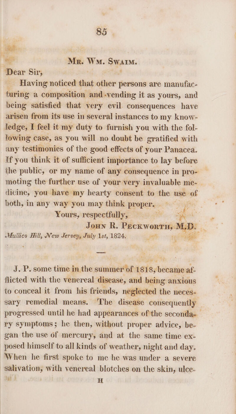 ro oe Mr. WM. Swarm. Dear Sir, Ii 4 _ Having noticed that other persons are manufac- turing a composition and -vending it as yours, and being satisfied that very evil consequences have arisen from its use in several instances to my know- ledge, I feel it my duty to furnish you with the fol- fowing case, as you will no doubt be gratified with any testimonies of the good effects of your Panacea. If you think it of sufficient importance to lay before the public, or my name of any consequence in pro- moting the further use of your very invaluable me- | dicine, you have my hearty consent to the use of both, in any way you may think proper. Yours, respectfully, — ae : Joun R. Peckworrn, I 4.7 - Mullica Hill, New Jersey, July 1st, 1824. a per ee J. P. some time in the summer of 1818, became af- flicted with the venereal disease, and being anxious to conceal it from his friends, neglected the neces- sary remedial means. The disease consequently — progressed until he had appearances of the seconda- ry symptoms; he then, without proper advice, be- gan the use of mercury, and at the same time ex- posed himself to all kinds of weather, night and day. When he first spoke to me he was under a severe salivation, with venereal blotches on the skin, ulce- = 2 t H