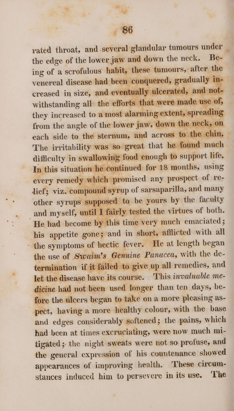 ng Rf * yated throat, and - area a, tumours under _ venereal disease had a en - con nquered, creased in size, and eventua iy withstanding all the effort nem they increased to a most alarming rea ng each iia ae the canine e chir The irritability was so- slat that basil ere mu Sioaban in nae food enough to sirpgert life. n he continued for 18 months, using N hich promised any prospect of re- mpound s yrup of sarsaparilla, and many posed to be yours by the faculty eee airly tested vee virtues of both. . his seiptiti gone; and in short, ailicted with all - the symptoms of hectic fever. ‘He at length began the use of Swaiim’s Genuine Panacea, with the de- termination if it failed to give up all remedies, and a the disease have its course. This invaluable me- ine had not been used longer than ten days, be- fore the ulcers began to take on a more pleasing as- pect, having a more healthy colour, with the base and edges considerably softened; the pains, which had been at times excruciating, were now much mi- tigated ;- the night sweats were not so profuse, and the general expression of his countenance showed. appearances of improving health. ‘These circam- stances induced him to persevere in its use. ‘The