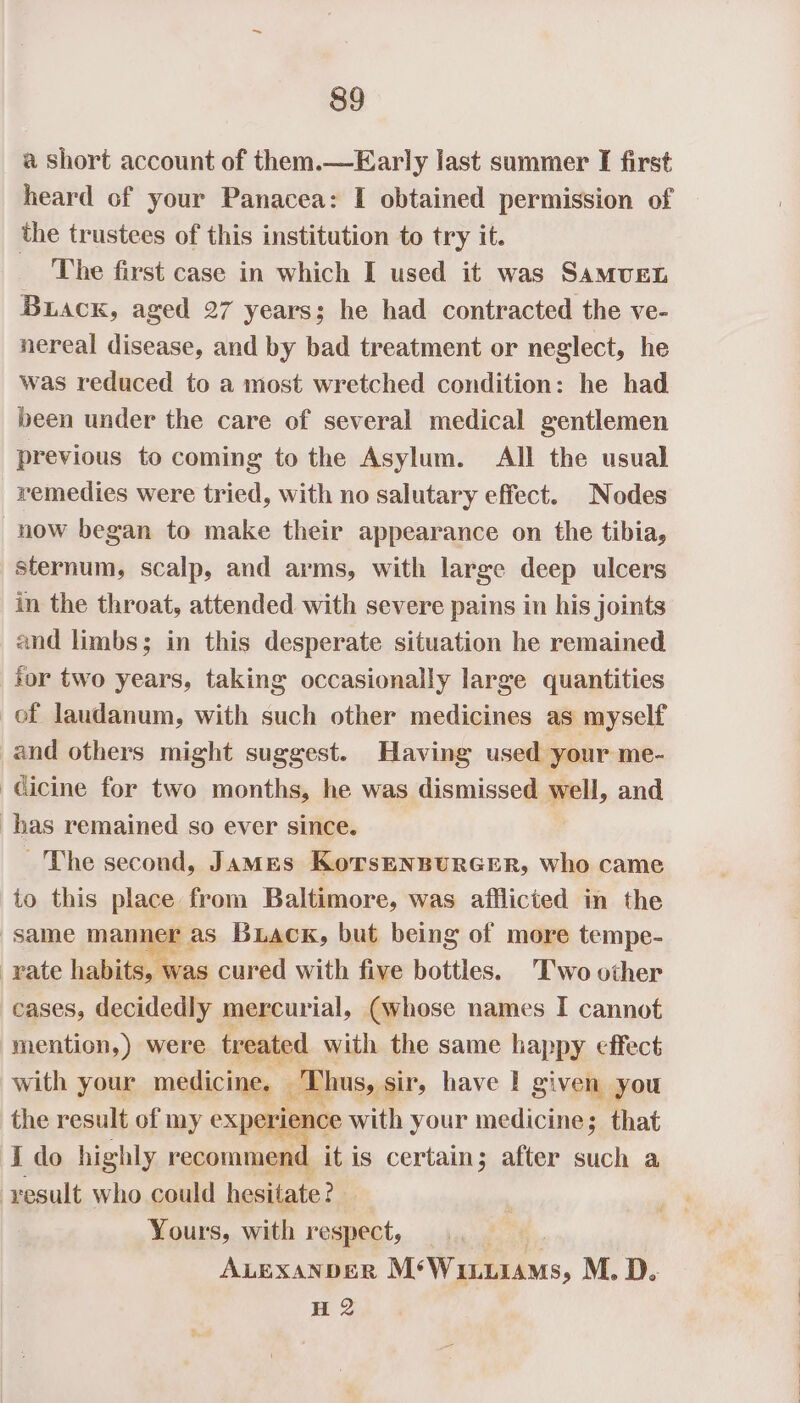 a short account of them.—Early last summer I first heard of your Panacea: I obtained permission of the trustees of this institution to try it. The first case in which I used it was Samuen Buack, aged 27 years; he had contracted the ve- nereal disease, and by bad treatment or neglect, he was reduced to a most wretched condition: he had been under the care of several medical gentlemen previous to coming to the Asylum. All the usual remedies were tried, with no salutary effect. Nodes now began to make their appearance on the tibia, sternum, scalp, and arms, with large deep ulcers in the throat, attended with severe pains in his joints and limbs; in this desperate situation he remained tor two years, taking occasionally large quantities of laudanum, with such other medicines as myself and others might suggest. Having used your me- -cicine for two months, he was dismissed well, and has remained so ever since. ~The second, James KorsEnsurcer, who came to this place from Baltimore, was afflicted in the same manner as Buack, but being of more tempe- rate habits, was cured with five bottles. Two other cases, decidedly mercurial, (whose names I cannot mention,) were treated with the same happy effect with your medicine, Thus, sir, have I given you the result of my experience with your medicine; that I do highly recommend itis certain; after such a result who could hesitate? Yours, with respect, fa: ALExanpeR M*WiiuiaMs, M. D. H 2
