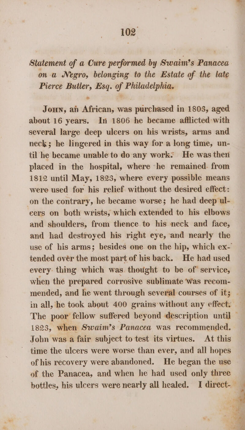 Statement of a Cure performed by Swaim’s Panacea on -a Negro, belonging to the Estate of the late Pierce Butler, Esq. of Philadelphia. Joun, an African, was purchased in 1803, aged about 16 years. In 1806 he became afflicted with several large deep ulcers on his wrists, arms and neck; he lingered in this way for a long time, un- til he became unable to do any work: He was then placed in the hospital, where -he remained. from 1812 until May, 1823, where every possible means were used for his relief. without the desired effect: on the contrary, he became worse; he had deep ul- cers on both wrists, which extended to his elbows and shoulders, from thence to his neck and face, and had destroyed his right eye, and nearly the use of his arms; besides one on the hip, which ex- tended over the most part of his back. He had used every: thing which was thought to be of service, when thé prepared corrosive sublimate Was recom- mended, and he went through several courses of it; . in all, he took about 400 grains without any effect. The poor fellow suffered beyond description until — 1823, when Swaim’s Panacea was recommended. John was a fair subject to test its virtues. At this time the ulcers were worse than ever, and all hopes of his recovery were abandoned. He began the use of the Panacea, and when he had used only three bottles, his ulcers were nearly all healed. I direct- _
