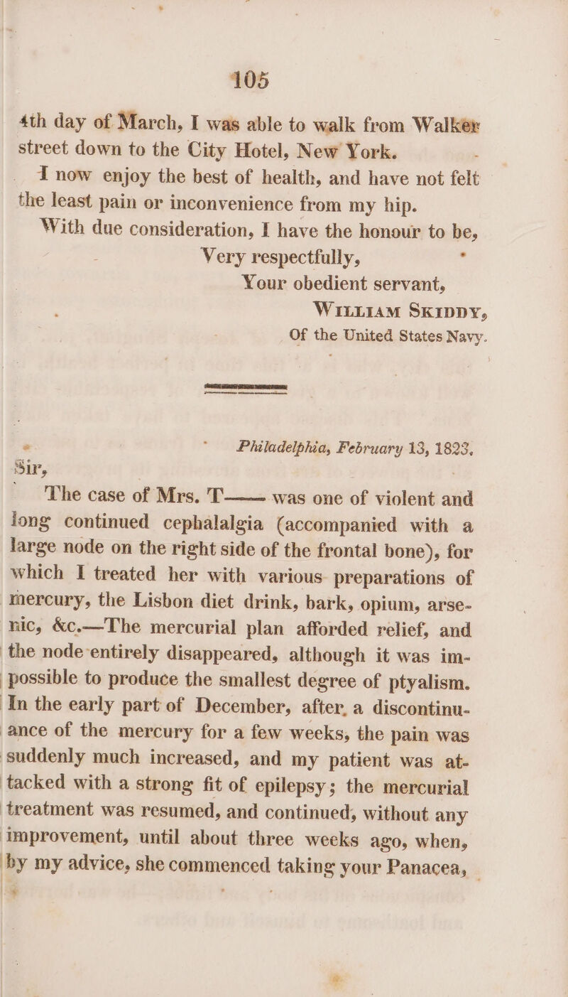 4th day of March, I was able to walk from Walker street down to the City Hotel, New York. . I now enjoy the best of health, and have not felt the least pain or inconvenience from my hip. With due consideration, I have the honour to be, Very respectfully, ‘ Your obedient servant, Wii1iiaM Skippy, Of the United States Navy. ee eee ° ‘Philadelphia, February 13, 1823, Sir, ; h PINE case off Miu, P+! yas one’of viclent aiid long continued cephalalgia (accompanied with a large node on the right side of the frontal bone), for which I treated her with various. preparations of mercury, the Lisbon diet drink, bark, opium, arse- nic, &amp;c.—The mercurial plan afforded relief, and the node entirely disappeared, although it was im- ) possible to produce the smallest degree of ptyalism. In the early part of December, after, a discontinu- ance of the mercury for a few weeks, the pain was ‘suddenly much increased, and my patient was at- tacked with a strong fit of epilepsy; the mercurial treatment was resumed, and continued, without any improvement, until about three weeks ago, when, by my advice, she commenced taking your Panacea, ' | aie