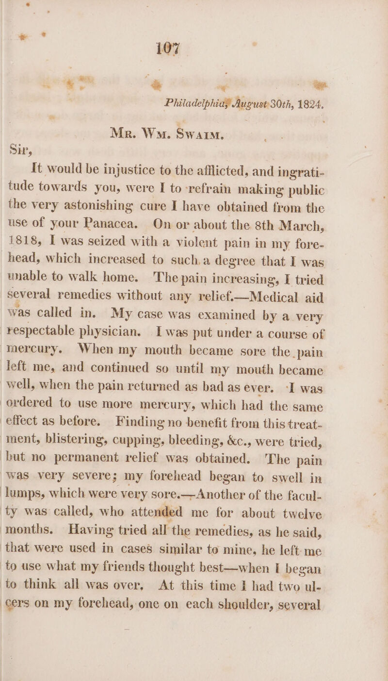Philadelphiay August 30th, 1824. Mr. Wu. Swarm. SH, It would be injustice to the afflicted, and ingrati- tude towards you, w ere I to refrain making public the very astonishing cure I have obtained from the use of your Panacea. On or about the 8th March, 1818, I was seized with a violent pain in my fore- head, which increased to such.a degree that I was unable to walk home. The pain increasing, I tried sever al remedies without any relief.—Medical aid was called in. My case was examined by a. very respectable physician. I was put under a course of mercury. When my mouth became sore the pain left me, and continued so until my mouth became well, when the pain returned as bad as ever. I was ordered to use more mercury, which had the same effect as before. Finding no benefit from this treat- ment, blistering, cupping, bleeding, &amp;c., were tried, but no permanent relief was obtained. The pain was very severe; my forehead began to swell in lumps, which were very sore.—Another of the facul- ty was called, who attended me for about twelve months. Having tried all the remedies, as he said, that were used in cases similar to mine, he left: me to use what my friends thought best—when I began to think all was over, At this time 1 had two ul- cers on my forehead, one on each shoulder, several