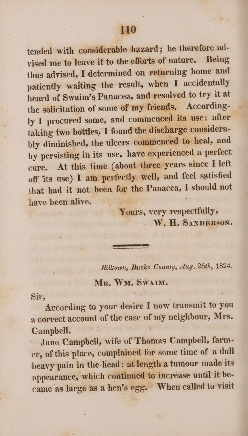 tended with considerable hazard; he therefore ad- vised me to leave it to the efforts of nature. Being thus advised, I determined on returning home and patiently waiting the: result, when I accidentally heard of Swaim’s Panacea, and resolved to try it at the solicitation of some of my friends. According- iy I procured some, and commenced its use: after . taking two bottles, I found the discharge considera- bly diminished, the ulcers commenced to heal, and by persisting in its use, have experienced a perfect cure. At this time (about three years since I left off its use) I am perfectly well, and feel satisfied that had it not been for the Panacea, I should not have been alive. are é Yours, very respectfully, . W.H. SANDERSON. “SRS A SS Hilltown, Bucks County, Aug. 26th, 1824. Mr. Wa. Swain. Si, hay ' According to your desire I now transmit to you a correct account of the case of my neighbour, Mrs. Campbell. = * iiles. Jane Campbell, wife of Thomas Campbell, farm- er, of this place, complained for some time of a dull heavy pain in the-head: at length a tumour made its appearance, which continued to increase until it be- came as large as a hen’s egg. When called to visit