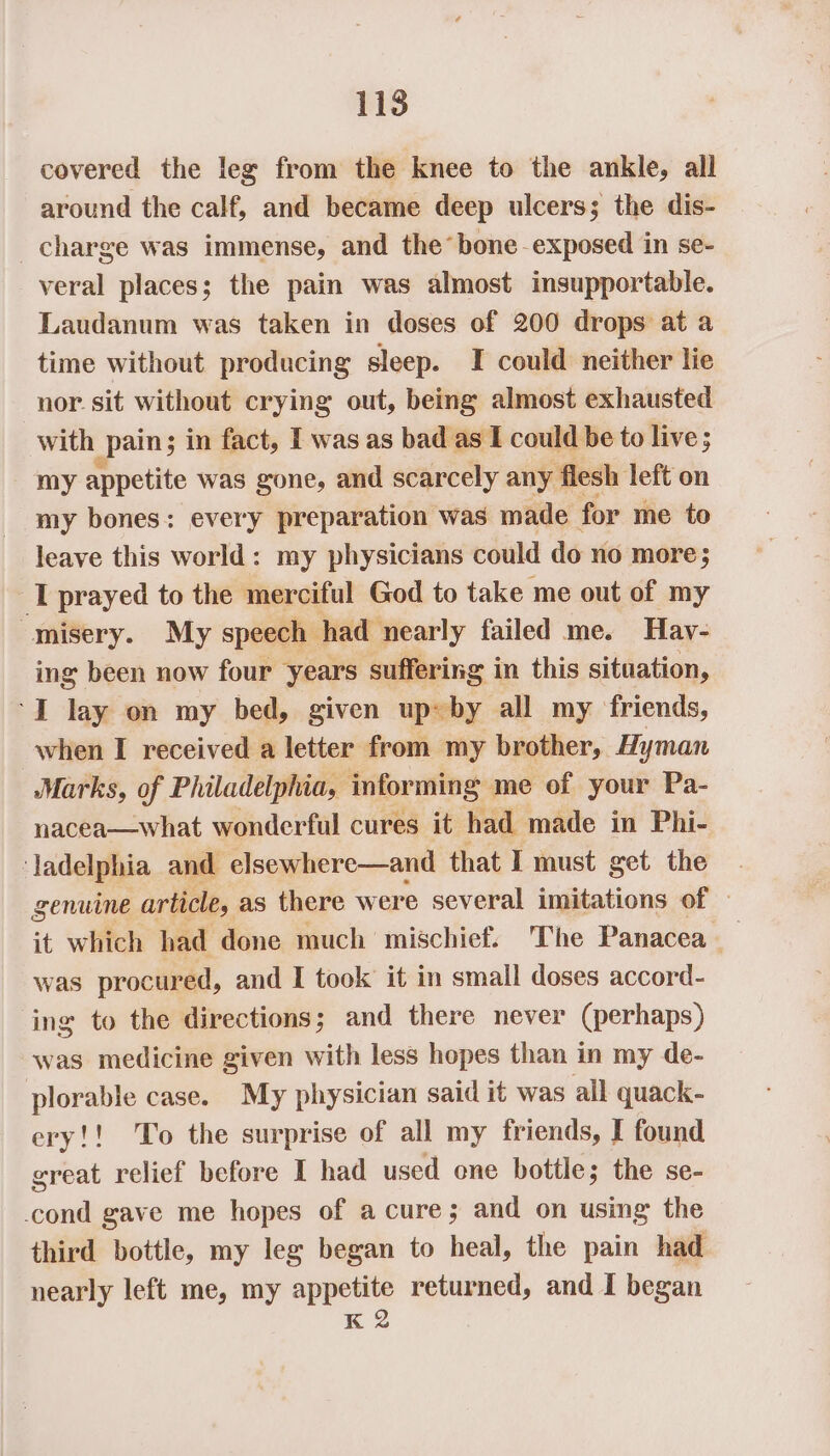 covered the leg from the knee to the ankle, all around the calf, and became deep ulcers; the dis- charge was immense, and the* bone exposed in se- veral places; the pain was almost insupportable. Laudanum was taken in doses of 200 drops at a time without producing sleep. I could neither lie nor. sit without crying out, being almost exhausted with _pain; in fact, I was as bad as I could be to live; my appetite was gone, and scarcely any | ‘flesh left on my bones: every preparation was made for me to leave this world: my physicians could do no more; I prayed to the merciful God to take me out of my misery. My speech had nearly failed me. Hay- ing been now four years suffering in this situation, ‘I lay on my bed, given up~by all my friends, when I received a letter from my brother, Hyman Marks, of Philadelphia, informing me of your Pa- nacea—what wonderful cures it had made in Phi- ‘Jadelphia and elsewhere—and that I must get the genuine article, as there were several imitations of it which had done much mischief. The Panacea _ was procur ed, and I took it in small doses accord- ing to the directions; and there never (perhaps) was medicine given with less hopes than in my de- plorable case. My physician said it was all quack- ery!! To the surprise of all my friends, I found great relief before I had used one bottle; the se- cond gave me hopes of a cure; and on using the third bottle, my leg began to heal, the pain had nearly left me, my appetite returned, and I began K 2