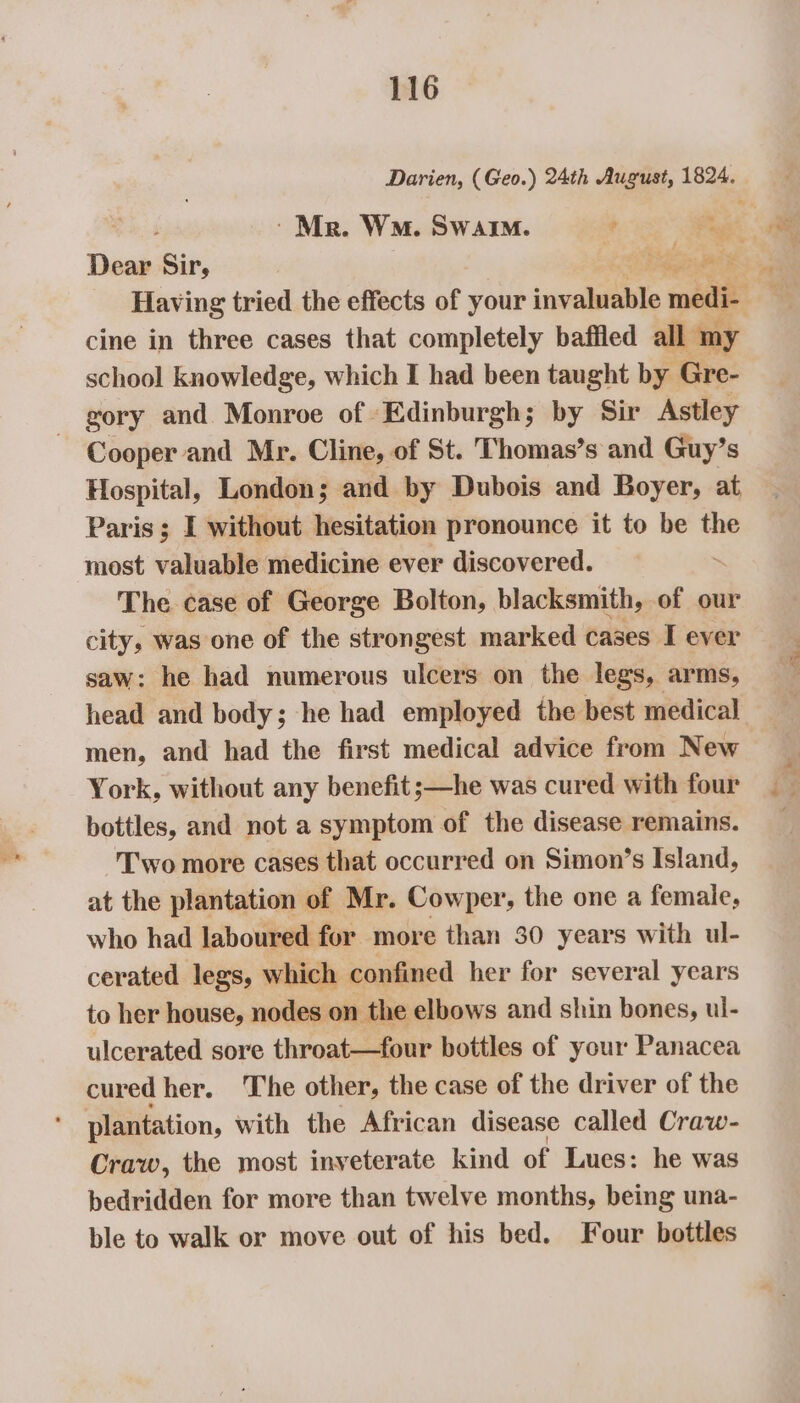 Dear Sir, Bee cine in three cases that completely baffled all my school knowledge, which I had been taught by Gre- gory and Monroe of Edinburgh; by Sir Astley Cooper and Mr. Cline, of St. Thomas’s and Guy’s Hospital, London; and by Dubois and Boyer, at Paris ; I without hesitation pronounce it to be the most valuable medicine ever discovered. . The case of George Bolton, blacksmith, of our city, was one of the strongest marked cases I ever saw: he had numerous ulcers on the legs, arms, head and body; he had employed the best medical men, and had the first medical advice from New York, without any benefit ;—he was cured with four bottles, and not a symptom of the disease remains. T’'wo more cases that occurred on Simon’s Island, at the plantation of Mr. Cowper, the one a female, who had laboured for more than 30 years with ul- cerated legs, which confined her for several years to her house, nodes on the elbows and shin bones, ul- ulcerated sore throat—four bottles of your Panacea cured her. The other, the case of the driver of the plantation, with the African disease called Craw- Craw, the most inveterate kind of Lues: he was bedridden for more than twelve months, being una- ble to walk or move out of his bed. Four bottles Eee Ho.