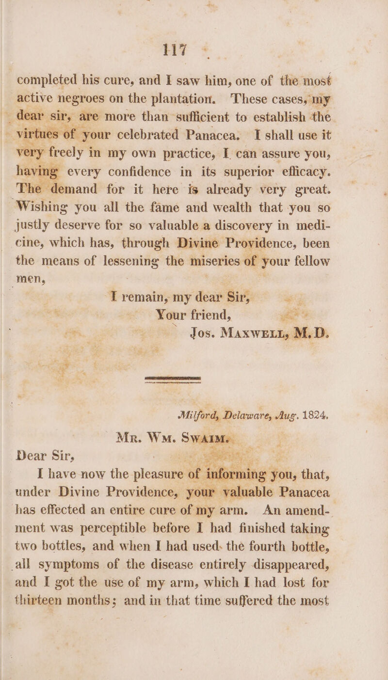 completed his cure, and I saw him, one of the most active negroes on the plantation. These cases, my % ests Sacke are more than sufficient to establish the irtues your celebrated Panacea. I shall use it ery freely i im my own practice, I can assure you, ving every confidence in its superior efficacy. ‘The ‘demand for it here is already very great. ‘Wishing you all the fame and wealth that -you so justly deserve for so valuable a discovery in medi- cine, which has, through Divine Providence, been the means of lessening the miseries of ° oo fellow men, -T remain, my dear Sir, aK “fh Your friend, yee ine, AS Jos. MaxwE LL, M, D. ie * ae a NY Milford, Delaware, Aug. 1824, Mr. Wn. SWAIM. iJ Dear Sir, ape Feet : I have now the leadaba of i inforn: ning tie, that, under Divine Providence, your valuable Panacea has effected an entire cure of my arm. An amend- ment was perceptible before I had finished taking two bottles, and when I had used: the fourth bottle, _all symptoms of the disease entirely disappeared, and I got the use of my arm, which I had lost for thirteen months; and in that time suffered the most