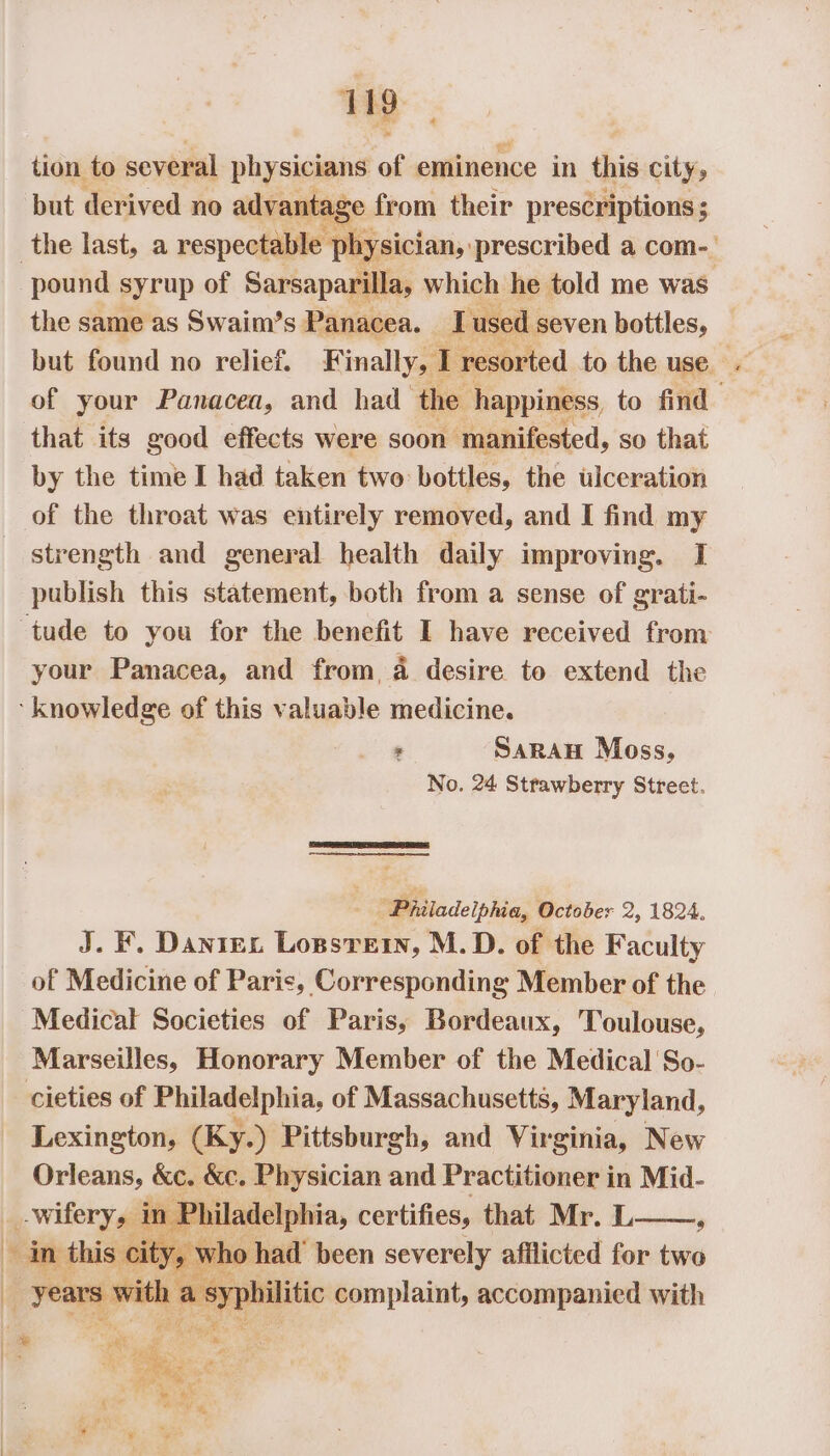 tion to several physicians of eminence in this city, but derived no advantage from their prescriptions; the last, a respectable physician, prescribed a com-. pound syrup of Sarsaparilla, which he told me was the same as Swaim’s Panacea. I used : seven bottles, — but found no relief. Finally, : resorted to the use. ~ of your Panacea, and had ‘the happiness to find that its good effects were soon ‘manifested, so that by the time I had taken two bottles, the ulceration of the throat was entirely removed, and I find my strength and general health daily improving. I publish this statement, both from a sense of grati- ‘tude to you for the benefit I have received from your Panacea, and from, 4 desire to extend the ‘knowledge of this valuable medicine. : SarRAH Moss, No. 24 Strawberry Street. ‘Philadelphia, October 2, 1824, J. F. Danrex Lossrein, M.D. of the Faculty of Medicine of Paris, Corresponding Member of the Medical Societies of Paris, Bordeaux, Toulouse, Marseilles, Honorary Member of the Medical So- cieties of Palade se, of Massachusetts, Maryland, Lexington, (Ky.) Pittsburgh, and Virginia, New Orleans, KC. a = sen and Practitioner in on