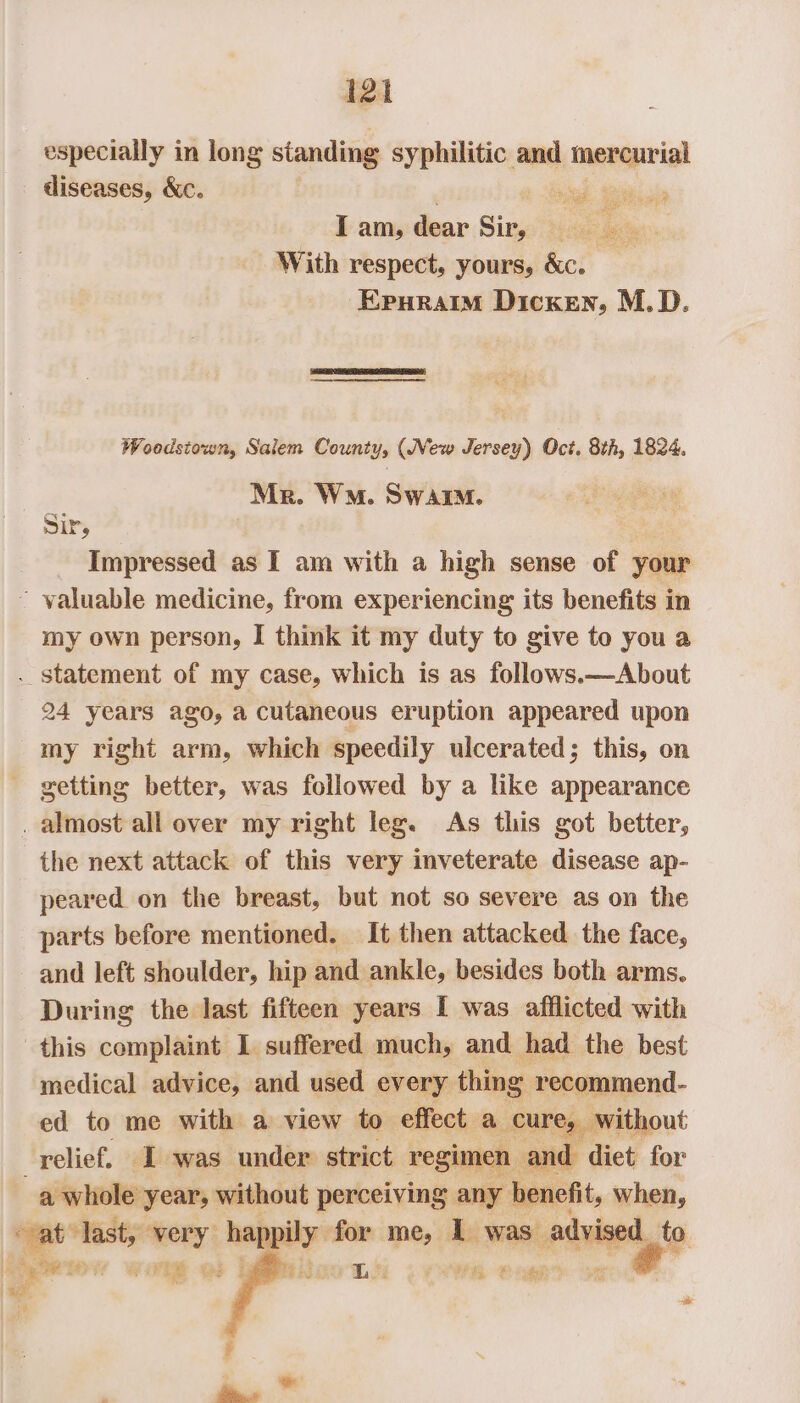 especially in long sianding syphilitic and inenaprig! diseases, &amp;c. a ee I am, dear Sikes tds iy With respect, yours, &amp;c. Eruraim Dicken, M.D. Woodstown, Salem County, (New Jersey) Oct. 8th, 1824. “ Mr. WM. Swai. SIP, Impressed as I am with a high sense of your ~ valuable medicine, from experiencing its benefits in my own person, I think it my duty to give to you a . statement of my case, which is as follows.—About 24 years ago, a cutaneous eruption appeared upon my right arm, which speedily ulcerated; this, on getting better, was followed by a like appearance . almost all over my right leg. As this got better, the next attack of this very inveterate disease ap- peared on the breast, but not so severe as on the parts before mentioned. It then attacked the face, and left shoulder, hip and ankle, besides both arms. During the last fifteen years [ was afflicted with this complaint I suffered much, and had the best medical advice, and used every thing recommend- ed to me with a view to effect a cure, without relief, I was under strict regimen and diet for a whole year, without perceiving any benefit, when, “vat ‘last, very happily: for me, 1 was iti to ; P | eal eae ST EM fae 8 34 5 ia Pees Bei er dg te