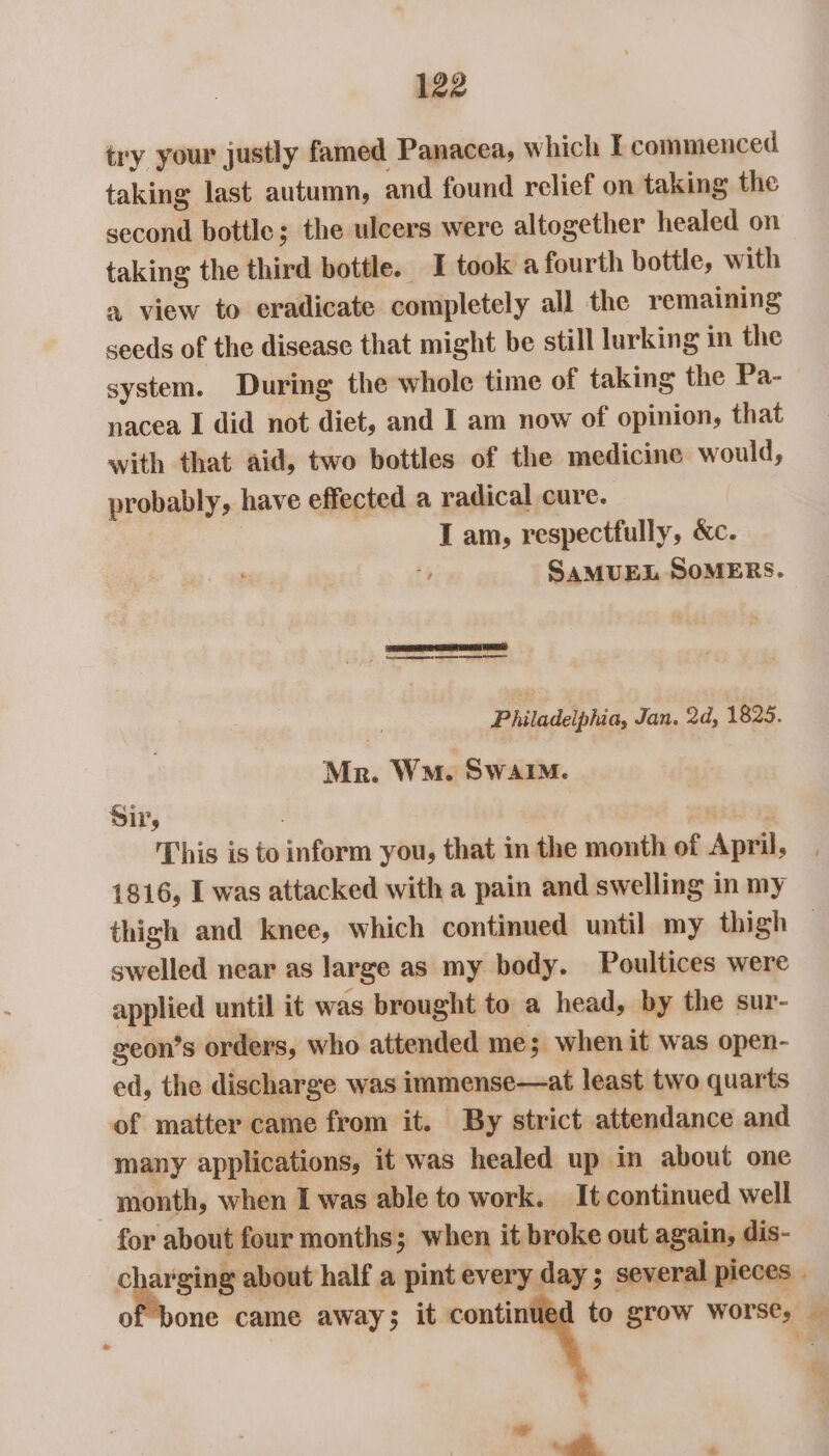 try your justly famed Panacea, which I commenced taking last autumn, and found relief on taking the second bottle; the ulcers were altogether healed on taking the third bottle. I took a fourth bottle, with x view to eradicate completely all the remaining seeds of the disease that might be still lurking in the system. During the whole time of taking the Pa- nacea I did not diet, and I am now of opinion, that with that aid, two bottles of the medicine would, probably, have effected a radical cure. I am, respectfully, &amp;c. SAMUEL SOMERS. TPES RA I EE RS a eae eT Philadelphia, Jan. 2d, 1825. Mr. Wn. Swain. Sir, ) This is to inform you, that in the month of April, 1816, I was attacked with a pain and swelling in my thigh and knee, which continued until my thigh © swelled near as large as my body. Poultices were applied until it was brought to a head, by the sur- geon’s orders, who attended me; when it was open- ed, the discharge was immense—at least two quarts of matter came from it. By strict attendance and many applications, it was healed up in about one month, when I was able to work. It continued well for about four months; when it broke out again, dis- cysts about half a pint every day; several pieces . of bone came away; it me grow Worse, — ¥ ~* - | &amp;