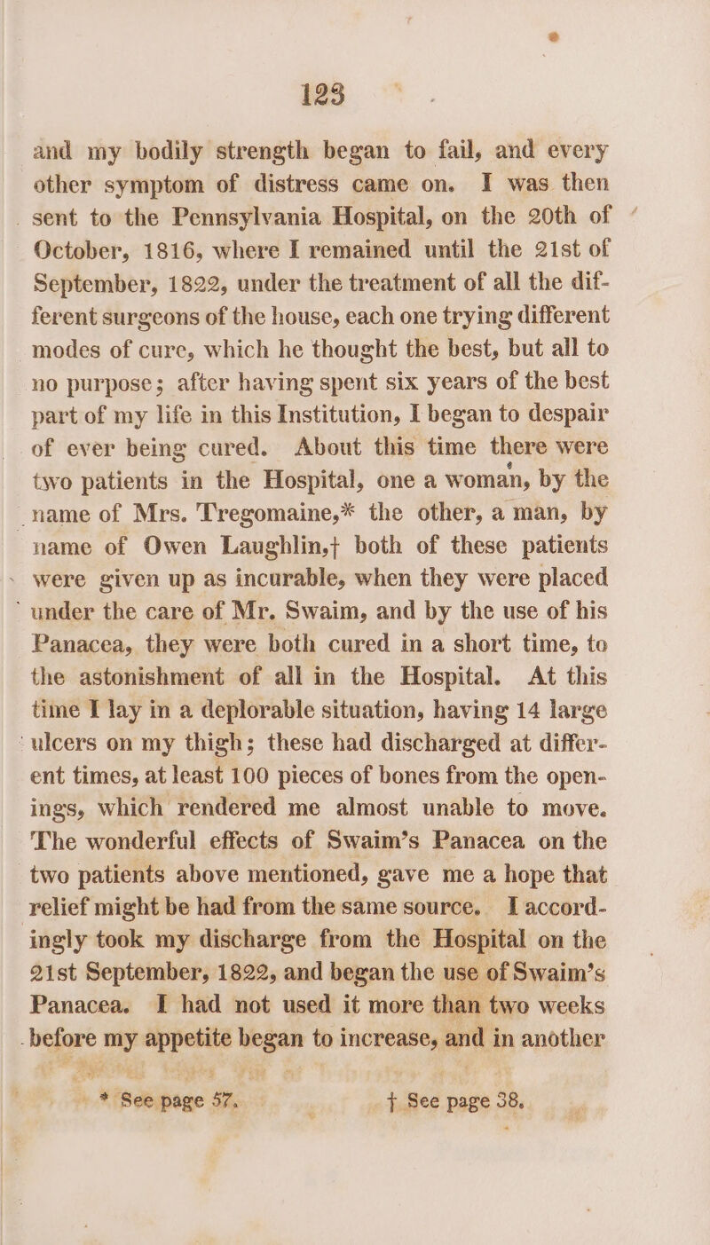 and my bodily strength began to fail, and every other symptom of distress came on. I was then _ sent to the Pennsylvania Hospital, on the 20th of « October, 1816, where I remained until the 21st of September, 1822, under the treatment of all the dif- ferent surgeons of the house, each one trying different modes of cure, which he thought the best, but all to no purpose; after having spent six years of the best part of my life in this Institution, I began to despair of ever being cured. About this time there were two patients in the Hospital, one a woman, by the name of Mrs. Tregomaine,* the other, a man, by name of Owen Laughlin} both of these patients . were given up as incurable, when they were placed ‘ under the care of Mr. Swaim, and by the use of his Panacea, they were both cured in a short time, to the astonishment of all in the Hospital. At this time I lay in a deplorable situation, having 14 large ‘ulcers on my thigh; these had discharged at differ- ent times, at least 100 pieces of bones from the open- ings, which rendered me almost unable to move. The wonderful effects of Swaim’s Panacea on the two patients above mentioned, gave me a hope that relief might be had from the same source. IT accord- ingly took my discharge from the Hospital on the 21st September, 1822, and began the use of Swaiimn’s Panacea. I had not used it more than two weeks before bony ghar a. to increase, shu in another “goat or is iiboee sr, . { See page 3 38,