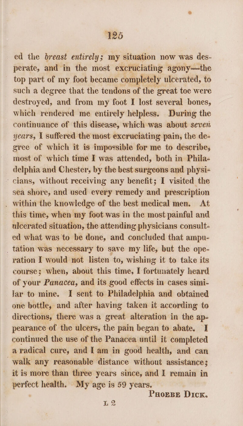 ed the breast entirely; my situation now was des- perate, and in the most excruciating agony—the _ top part of my foot became completely ulcerated, to such a degree that the tendons of the great toe were destroyed, and from my foot I lost several bones, which rendered me entirely helpless. During the continuance of this disease, which was about seven years, 1 suffered the most excruciating pain, the de- gree of which it is impossible for me to describe, most of which time I was attended, both in Phila- delphia and Chester, by the best surgeons and physi- ~ clans, Without receiving any benefit; I visited the sea shore, and used every remedy and prescription . Within the knowledge of the best medical men. At this time, when my foot was in the most painful and ulcerated situation, the attending physicians consult- ed what was to be done, and concluded that ampu- _ tation was necessary to save my life, but the ope- ration I would not listen to, wishing it to take its course; when, about this time, I fortunately heard of your Panacea, and its good effects in cases simi- lar to mine. I sent to Philadelphia and obtained one bottle, and after having taken it according to directions, there was a great alteration in the ap- pearance of the ulcers, the pain began to abate. I continued the use of the Panacea until it completed a radical cure, and I am in good health, and can walk any reasonable distance without assistance; it is more than three years since, and I remain in perfect health. My age is 59 years. PHorBse Dick. L2