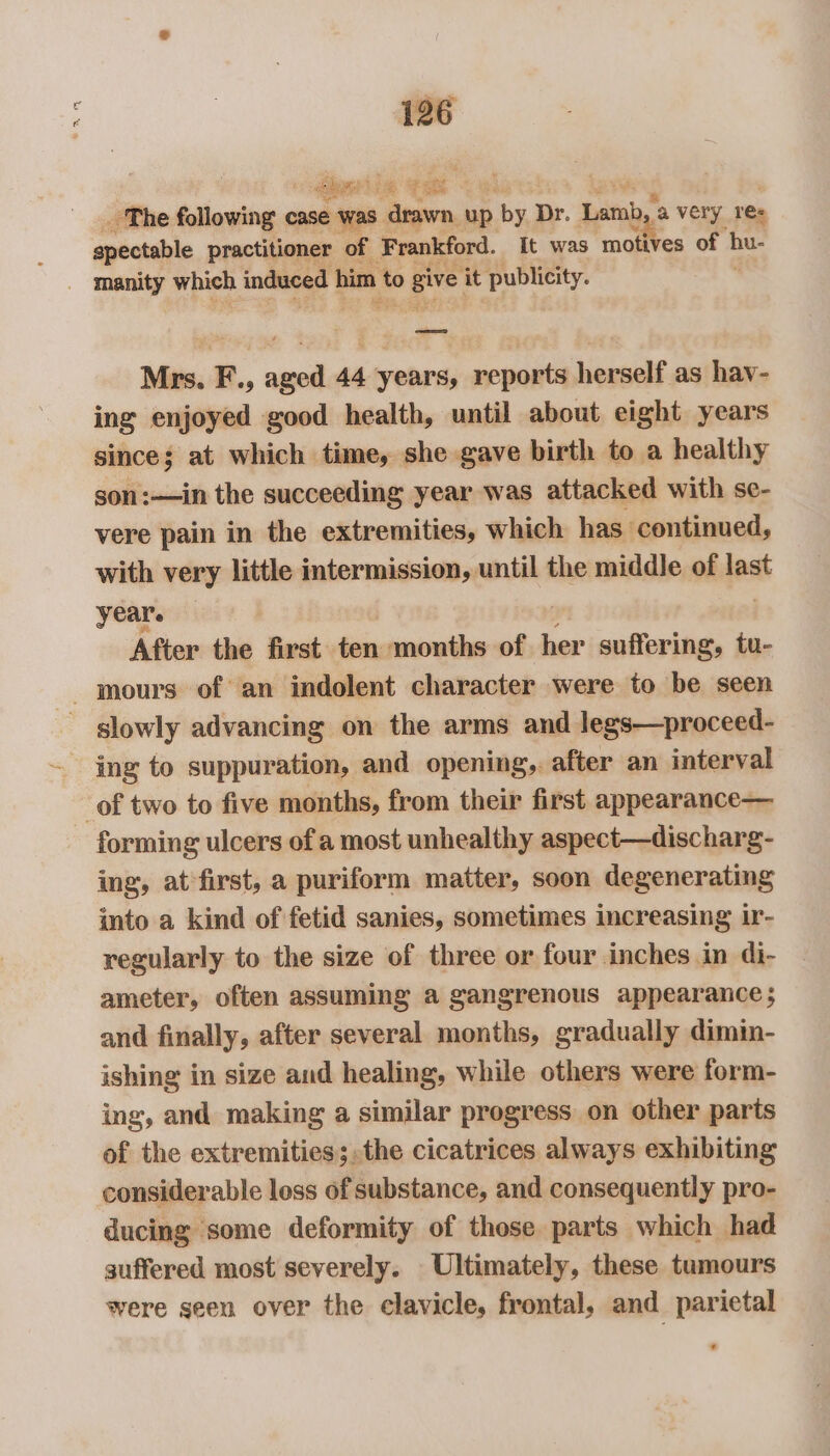 st be ee _ The following case was sal up by Dr. Lam a very 1e= spectable practitioner of Frankford. It was ‘motives ne hu- _ manity which induced him xo give ‘it publicity. Mrs. F., aged 44 years, reports herself as hav- ing enjoyed good health, until about eight years since; at which time, she gave birth to a healthy son:—in the succeeding year was attacked with se- vere pain in the extremities, which has continued, with very little intermission, until the middle of last year. After the first ten months of her suffering, tu- ours of an indolent character were to be seen slowly advancing on the arms and legs—proceed- ing to suppuration, and opening, after an interval of two to five months, from their first appearance— forming ulcers of a most unhealthy aspect—discharg- ing, at first, a puriform matter, soon degenerating into a kind of fetid sanies, sometimes increasing ir- regularly to the size of three or four inches in di- ameter, often assuming a gangrenous appearance; and finally, after several months, gradually dimin- ishing in size and healing, while others were form- ing, and making a similar progress on other parts of the extremities; the cicatrices always exhibiting considerable loss of substance, and consequently pro- ducing some deformity of those parts which had suffered most severely. Ultimately, these tumours were seen over the clavicle, frontal, and parietal