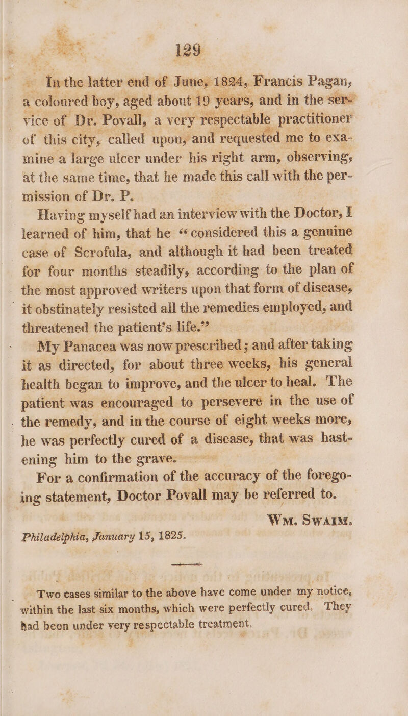ae ‘Inthe latter end of June, 1824, Francis Pagan, a colour ed boy, aged about 19 years, and in the ser- vice of ‘Dr. Povall, a very respectable practitioner of ‘this city, ‘called upon, and requested. me to exa- mine a large ulcer under his right arm, observing, at the same time, that he made this call with the per- mission of Dr. P. | _ Having myself had an interview with the Doctor, I learned of him, that he “considered this a genuine case of Scrofula, and although it had been treated for four months steadily, according to the plan of the most approved writers upon that form of disease, ” it obstinately resisted all the remedies employed, and threatened the patient’s life.” | My Panacea was now prescribed ; and after taking it as directed, for about three weeks, his general health began to improve, and the ulcer to heal. The patient was encouraged to persevere in the use of . the remedy, and in the course of eight weeks more; he was perfectly cured of a disease, that was hast- ening him to the grave. . For a confirmation of the accuracy of the forego- ing statement, Doctor Povall may be referred to. ! Won. SwaAIM. Philadelphia, January 15, 1825. Sees Two eases similar to the above have come under my notice, within the last six months, which were perfectly cured. They had been under very respectable treatment.