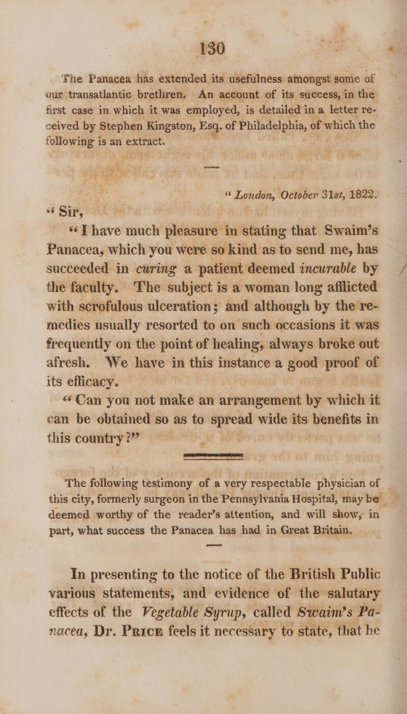 Fhe Panacea has extended its usefulness amongst some of our transatlantic brethren. An account of its success, in the first case in which it was employed, is detailed in a letter re- ceived by Stephen Kingston, Ea), of Philadelphia, of which the following i is an TS kare, Pp ee fer Deere se ig lars: October 31st, 1822. «6 Sir, ‘ET have much pleasure in biting that Swaim’s Panacea, which you were so kind as to send me, has succeeded in curing a patient deemed incurable by = / the faculty. ‘The subject is a woman long afilicted with scrofulous ulceration; and although by the re- medies usually resorted to on such occasions it was frequently on the point of healing, always broke out afresh. We have in this instance a good proof of its efficacy. «Can you not make an arrangement by which it can be obtained so as to spread wide its benefits in this country?” : st The following testimony of a very respectable physician of this city, formerly surgeon in the Pennsylvania Hospital, may be _ deemed worthy of the reader’s attention, and will show, in part, what success the Panacea has had in Great Britain. — In presenting to the notice of the British Public various statements, and evidence of the salutary effects of the Vegetable Syrup, called Swaim’s Pa- nacea, Dr. Price feels it necessary to state, that he