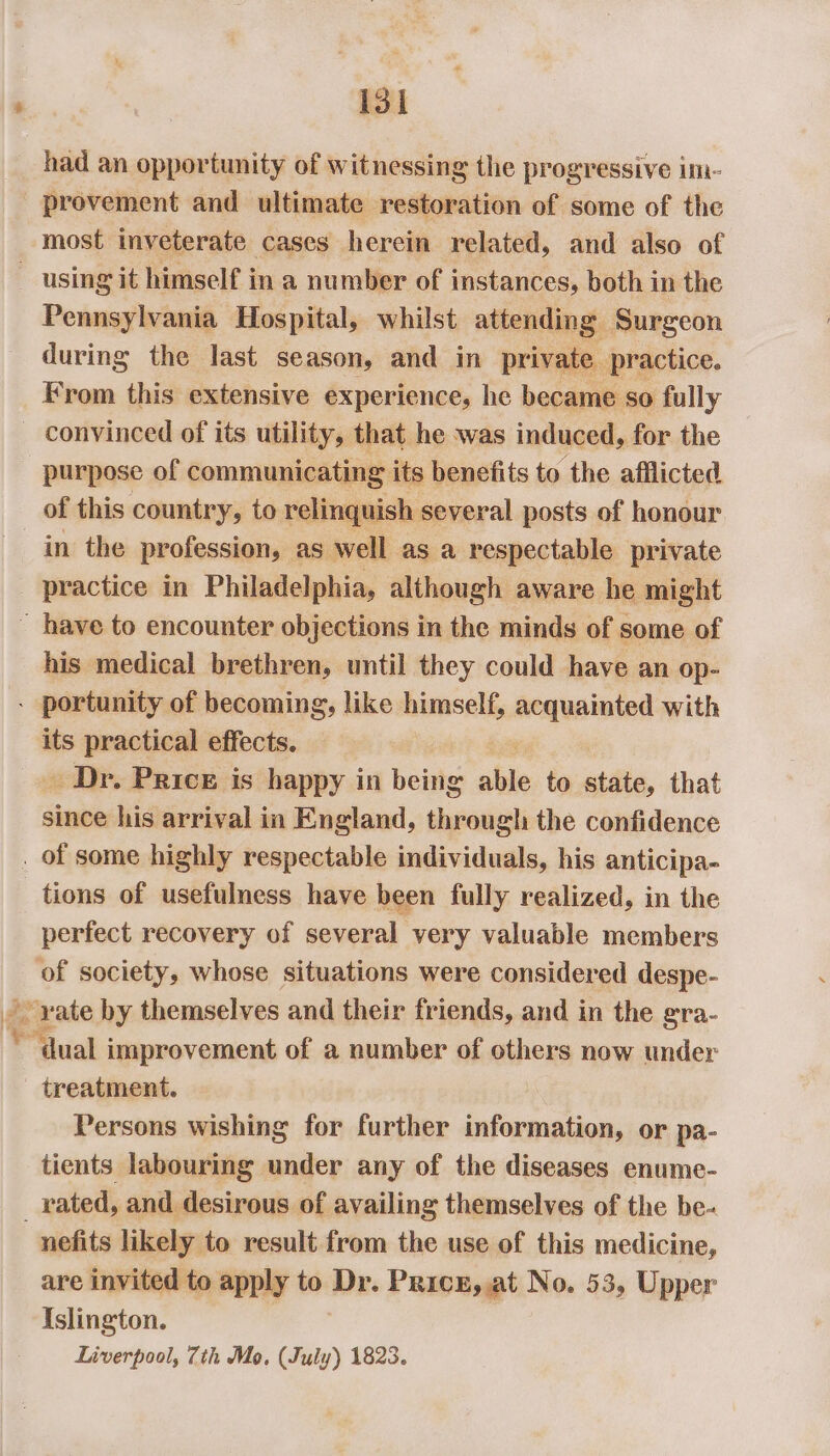 had an opportunity of witnessing the progressive im- provement and ultimate restoration of some of the most inveterate cases herein related, and also of _ using it himself in a number of instances, both in the Pennsylvania Hospital, whilst attending Surgeon during the last season, and in private practice. Krom this extensive experience, he became so fully _ convinced of its utility, that he was induced, for the purpose of communicating its benefits to the afflicted of this country, to relinquish several posts of honour in the profession, as well as a respectable private _ practice in Philadelphia, although aware he might ~ have to encounter objections in the minds of some of his medical brethren, until they could have an op- - portunity of becoming, like himself, acquainted with its practical effects. _ Dr. Price is happy in being hie to state, that since his arrival in England, through the confidence . of some highly respectable individuals, his anticipa- tions of usefulness have been fully realized, in the perfect recovery of several very valuable members hl society, whose situations were considered despe- rate by themselves and their friends, and in the gra- be ‘dual improvement of a number of others now under treatment. Persons wishing for further information, or pa- tients labouring under any of the diseases enume- _ rated, and desirous of availing themselves of the be- nefits likely to result from the use of this medicine, are invited to apply to Dr. Pricx, at No. 53, Upper Islington. Liverpool, 7th Mo, (July) 1823.
