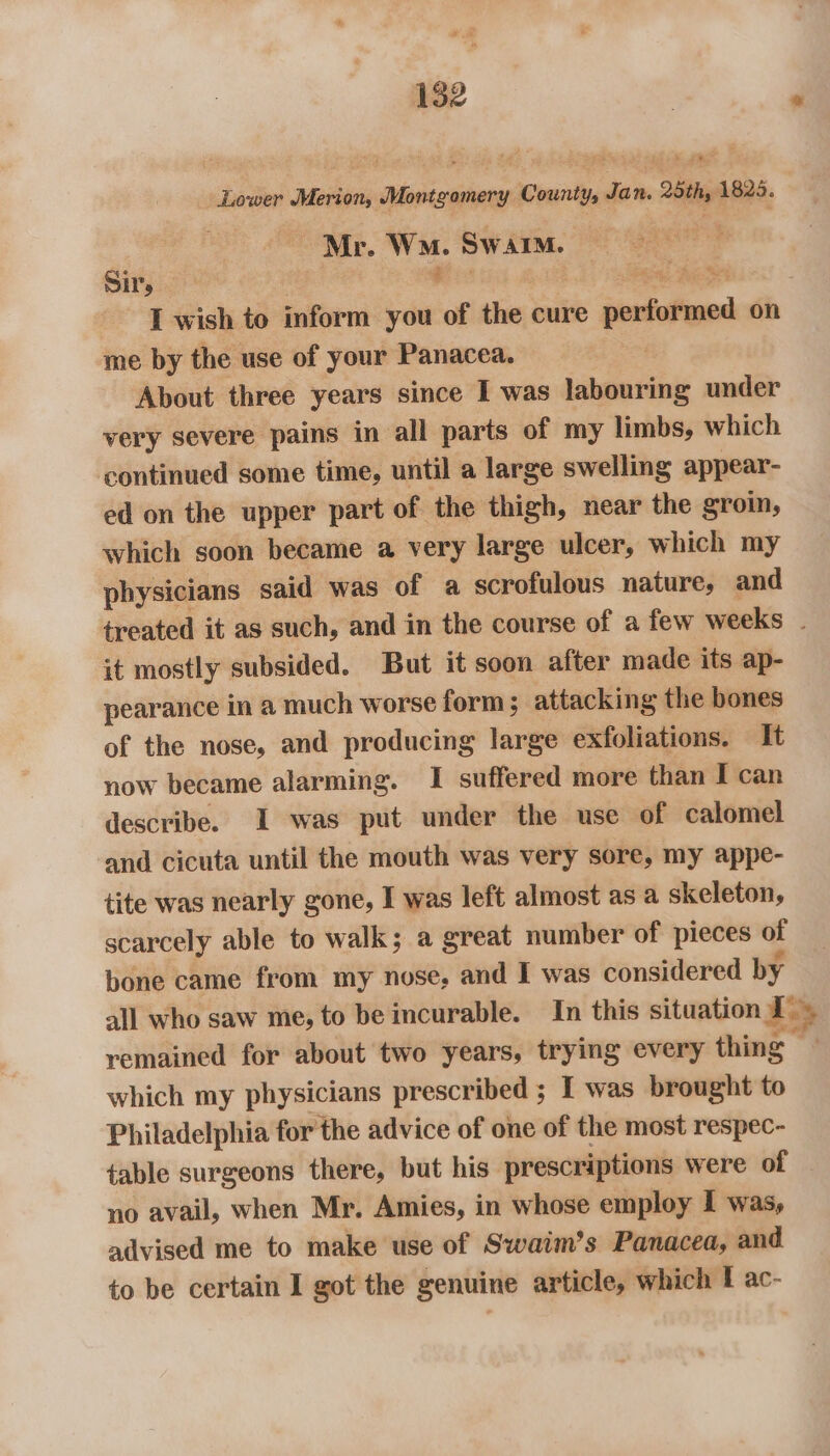 Lower Merion, Montgomery County, Ja nN. 25th, 1825. . Mr. Wm. Swarm. oe Sir, 3 fie bata! Ac ee I wish to inform you of the cure performed on me by the use of your Panacea. | About three years since I was labouring under very severe pains in all parts of my limbs, which continued some time, until a large swelling appear- ed on the upper part of the thigh, near the groin, which soon became a very large ulcer, which my physicians said was of a scrofulous nature, and treated it as such, and in the course of a few weeks . it mostly subsided. But it soon after made its ap- pearance in a much worse form ; attacking the bones of the nose, and producing large exfoliations. It now became alarming. I suffered more than I can describe. I was put under the use of calomel and cicuta until the mouth was very sore, my appe- tite was nearly gone, I was left almost as a skeleton, scarcely able to walk; a great number of pieces of bone came from my nose, and I was considered by all who saw me, to be incurable. In this situation BB remained for about two years, trying every thing — which my physicians prescribed ; I was brought to Philadelphia for the advice of one of the most respec- table surgeons there, but his prescriptions were of no avail, when Mr. Amies, in whose employ I was, advised me to make use of Swaim’s Panacea, and to be certain I got the genuine article, which I ac-