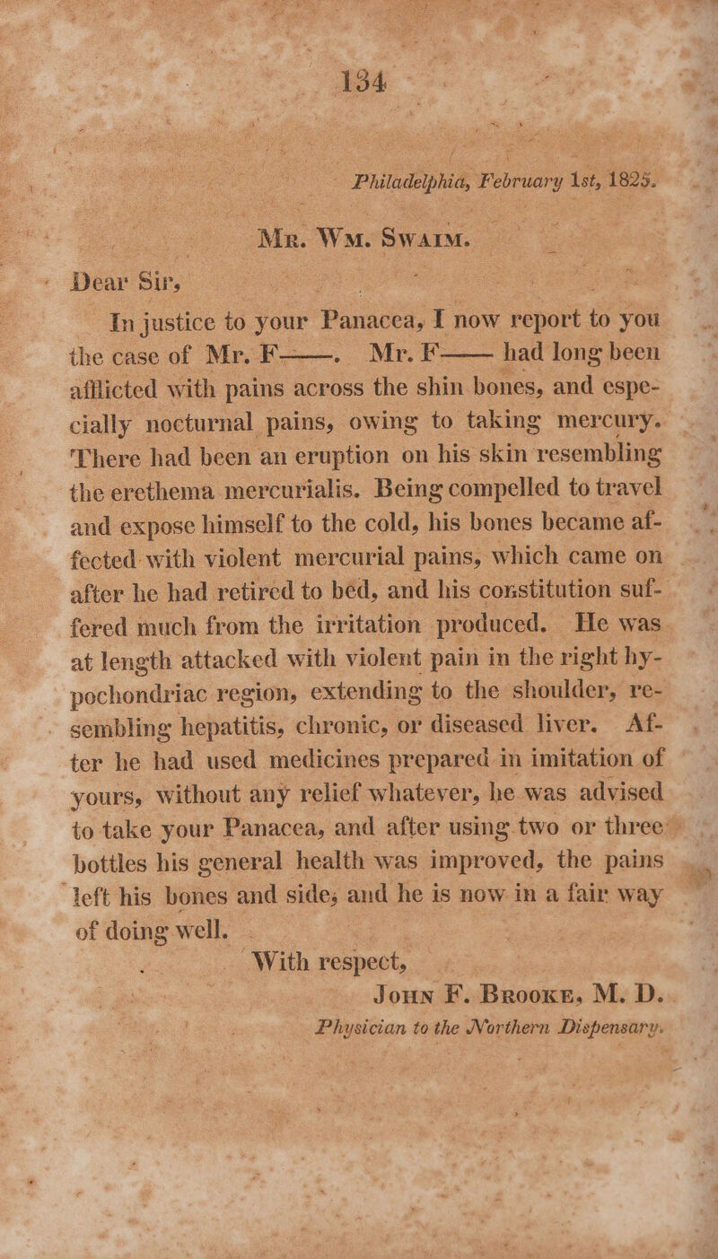 _ Pritadephio, Februar Yy a 1825. : : Ms. Wo. Swarm. : Dear Sir, Pe ; See ee In justice to your ee T now report you the case of Mr. f- —. Mr. i had long been There had been an eruption on his skin resembling the erethema mercurialis. Being compelled to travel and expose himself to the cold, his bones became af- fected with violent mercurial pains, which came on at length attacked with violent pain in the right hy- pochondriac region, extending to the shoulder, re- sembling hepatitis, chronic, or diseased liver. Af- ter he had used medicines prepared in imitation of yours, without any relief whatever, he was advised bottles his general health was improved, the pains left his bones and sides and he is now in a fair way of doing: well. | With respect, : Physician to the Northern Dispensary. ee