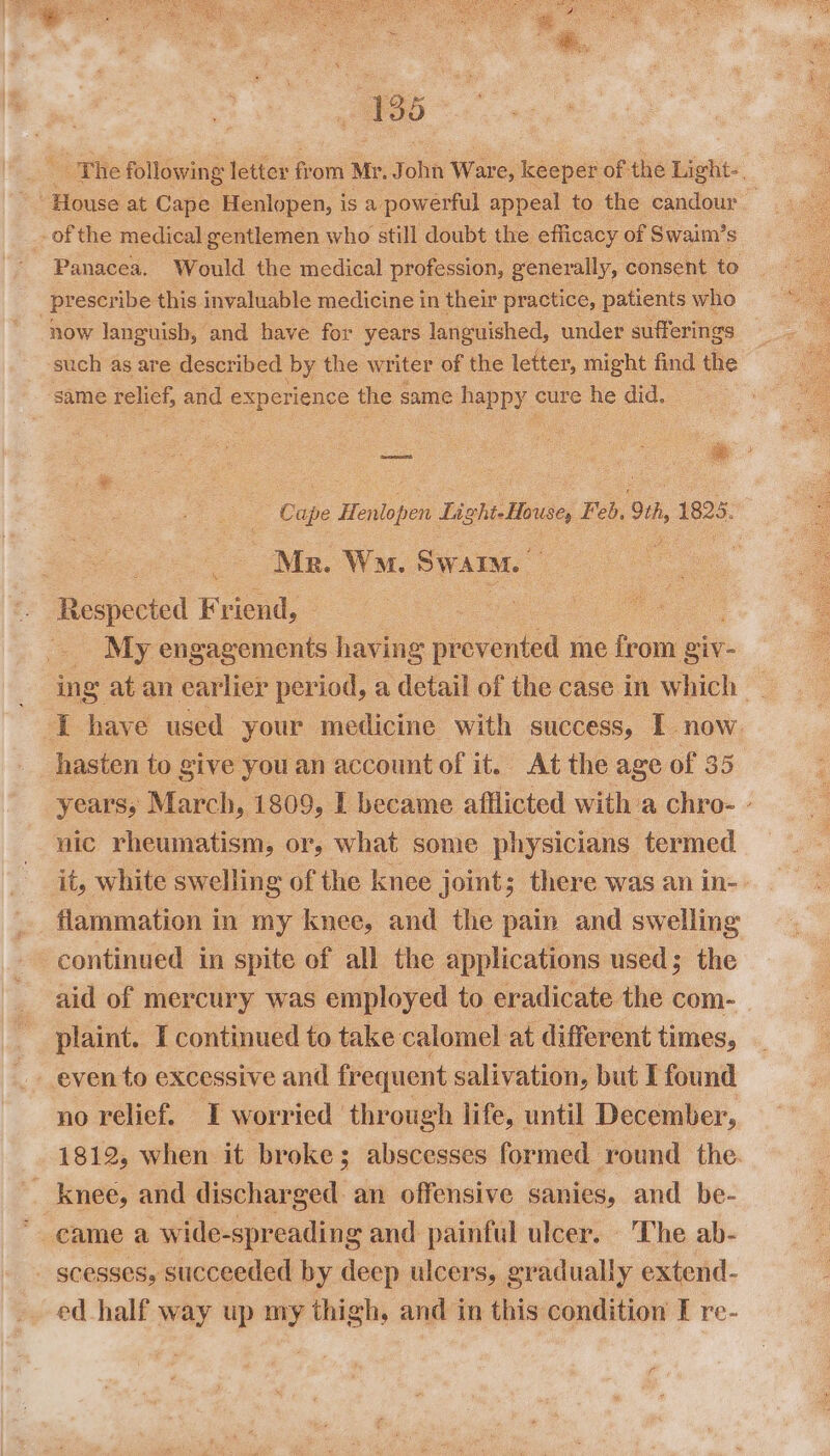 _ 136 _ of the medical gentlemen who still doubt the efficacy « of Swaim’ s Panacea. Would the medical profession, generally, consent to now languish, and have for years languished, under sufferings such as are described by the writer of the letter, might find the same relief, and nets the same fappy cure he did. Mr. Wn. Swarm. | : Sadiecked Frei: My sitaten ts having prevented me from giv- hasten to give you an account of it. At the age of 35 nic rheumatism, or, what some physicians termed flammation in my knee, and the pain and swelling continued in spite of all the applications used; the aid of mercury was employed to eradicate the com- plaint. I continued to take calomel at different times, even to excessive and frequent salivation, but I found no relief. IT worried through life, until December, 1812, when it broke; abscesses formed round the. _ knee, and discharged an offensive sanies, and be- * came a wide-spreading and painful ulcer. ‘The ab- _ gcesses, succeeded by deep ulcers, . gradual ly extend- ed half way up ny thigh, and in this condition I re- r
