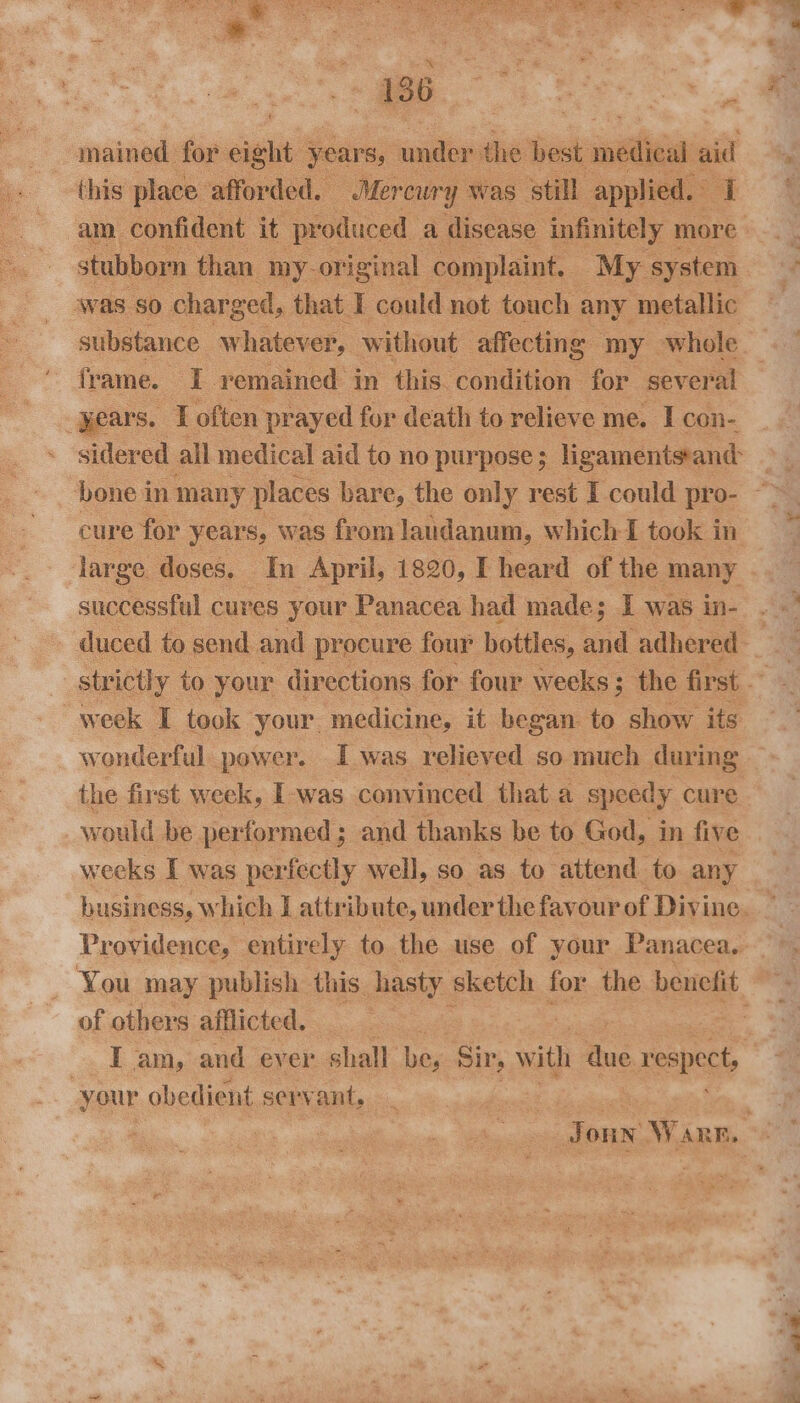 this place afforded. Mercury was ‘still applied. I was SO charged, that I could not touch any metallic frame. I remained in this. condition for several years. I often prayed for death to relieve me. I con- sidered all medical aid to no purpose; ligamentssand- bone in many places bare, the only rest I could pro- cure for years, was from laudanum, which I took in successful cures your Panacea had made; I was in- week I took your. medicine, it began to show its wonderful power. I was relieved so much during the first week, I-was convinced that a speedy cure would be performed; and thanks be to God, in five weeks I was perfectly well, so as to attend to any of others afflicted. . I am, and ever shall bes Sir, with ie respect, your obedient servant, 3 go a