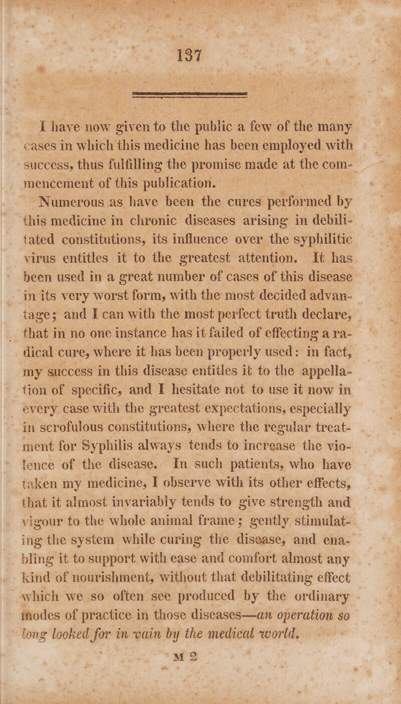 co i ees now eiv en to the ie a rs of the many eases in Which this medicine has been employed. with success, thus fulfilling the promise made : the com mencement of this publication. ee ‘Numerous as have been the cures pertinned by this medicine in chronic diseases arising in debili- iated constitutions, its influence over the syphilitic virus entitles it to the greatest attention. — Tt has been used in a great number of cases of this disease - in its very worst form, with the most decided advan-_ tage; and I can with the most perfect truth declare, | that in no one instance has it failed of effecting a ra- dical cures where it has been properly used: in fact, my success in this disease entitles it to the appella-_ fion of specific, and I hesitate not to use it now in every case with the greatest expectations, especially in scrofulous constitutions, where the regular treat- ment for Syphilis always tends to increase the vio- lence of the disease. In such patients, who have taken my medicine, I observe with its other effects, that it almost invariably tends to give strength and | vigour to the whole animal frame; gently stimulat-. ing the system while curing the disease, and ena-— bling it to support with ease and comfort almost any kind of nourishment, without that debilitating effect “~which we so often see produced by the ordinary modes of practice in those diseases—an operation so long looked for in vain by the medical world. M 2 a