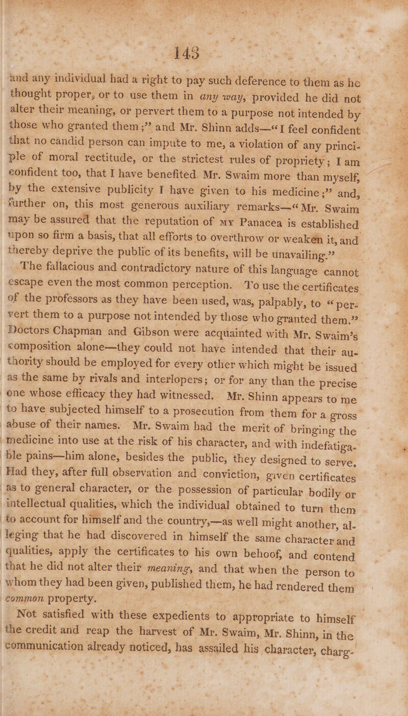 was and any individual had a right to pay such deference to them as he _ thought proper, or to use them in any way, provided he did not alter their meaning, or pervert them toa purpose not intended by those who granted them;” and Mr. Shinn adds—* TI feel confident that no candid person can impute to me, a violation of any princi- ple of moral rectitude, or the strictest rules of propriety; Tam confident too, that I have benefited. Mr. Swaim more than myself, by the extensive publicity T have given to his medicine ;” and, _ further on, this most generous auxiliary remarks—“ Mr, Swaim may be assured that the reputation of my Panacea is established upon so firm a basis, that all efforts to overthrow or weaken it, and thereby deprive the public of its benefits, will be unavailing”? The fallacious and contradictory nature of this language cannot escape even the most common perception. To use the certificates of the professors as they have been used, was, palpably, to « per: vert them to a purpose not intended by those who granted them.” Doctors Chapman and Gibson were acquainted with Mr, Swaim’s composition alone—they could not have intended that their au. thority should be employed for every other which might be issued as the same by rivals and interlopers; or for any than the precise _ ene whose efficacy they had witnessed. Mr. Shinn appears to me to have subjected himself to a prosecution from them for a gross abuse of their names. Mr. Swaim had the merit of bringing the Medicine into use at the risk of his character, and with indefatiga. ble pains—him alone, besides the public, they designed to serve, Had they, after full observation and conviction, given certificates as to general character, or the possession of particular bodily or intellectual qualities, which the individual obtained to turn them to account for himself and the country,—as well might another, al- leging that he had discovered in himself the same character and qualities, apply the certificates to his own behoof, and contend that he did not alter their meaning, and that when the person to whom they had been given, published them, he had rendered them common property. a Not satisfied with these expedients to appropriate to himself the credit and reap the harvest of Mr. Swaim, Mr. Shinn, in the communication already noticed, has assailed his character, charg.