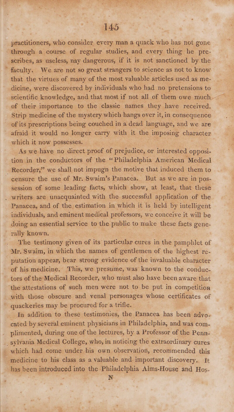 146 practitioners, who consider every man a quack who has not gone through a course of regular studies, and every thing he pre- _ scribes, as: useless, nay dangerous, if it is not sanctioned by the ’ faculty. We are not so great strangers to science as not to know that the virtues of many of the most valuable articles used as me- dicine, were discovered by individuals who had no pretensions to of their importance to the classic names they have received. Strip medicine of the mystery which hangs over it, in consequence - of its prescriptions being couched in a dead language, and we are afraid it would no longer carry with it the imposing character which it now possesses. As we-have no direct proof of prejudice, or interested opposi- tion in the conductors of the “Philadelphia American ‘Medical : Recorder,” we shall not impugn the motive that induced them to - - censure the use of Mr. Swaim’s Panacea. But as we are in pos- session of some leading facts, which show, at least, that these . writers. are: unacquainted with the successful application of the Panacea, and of the estimation in which it is held by intelligent individuals, and eminent medical professors, we conceive it will be doing an essential service to the public to make these facts gene- _ rally known. : . The testimony given of its particular cures in the pamphlet of Mr. Swaim, in which the names of gentlemen of the highest re- putation appear, bear strong evidence of the invaluable character of his medicine. This, we presume, was’ known to the conduc. _ tors of the: Medical Recorder, who must also have been aware that ‘the attestations of such men were not to be put in competition with those obscure and venal personages whose certificates of -quackeries may be pr ocured for a trifle. In addition to these testimonies, the Panacea has been adyo- cated by several eminent physicians in Philadelphia, and was com- plimented, during one of the lectures, by a Professor of the Penn- _sylvania Medical College, who, in noticing the extraordinary cures which had come under his own observation, recommended this _ medicine to his class as a valuable and. important discovery. It has been introduced into the Philadelphia Alms-House and Hos. perce. i N