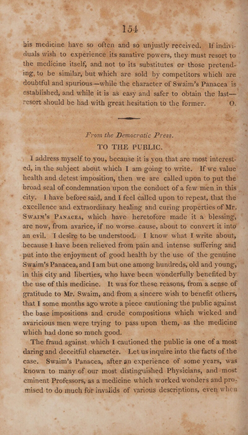 ; &amp; f his medicine — sO often and so. unjustly received, — if indivi- duals wish to experience its sanative powers, they must resort to | the medicine itself, and not to its substitutes or those pretend- ing, to be similar, but which are sold by competitors which are _ doubtful and spurious —while the character of Swaim’s Panacea is established, and while it is a8 easy and safer to obtain the last— resort should be had ae great hesitation to the former. ~« O. is : From the Democratic Press m TO THE PUBLIC. I address myself to you, because it is you diets are most interest- ed, in the subject about which I am going to write. If we value health and detest imposition, then we are called upon to put the broad seal of condemnation upon the conduct of a few men in this _ city. Lhave before said, and I feel called upon to repeat, that the excellence and extraordinary healing and curing properties of Mr. Swaim’s Panacea, which have. heretofore made it a blessing, are now, from avarice, if no worse. _cause, about to convert it into an evil. I desire to be understood: I know what I write about, because I have been relieved from pain and intense suffering and -put into the enjoyment of good health by the use of the genuine Swaim’s Panacea, and Iam but one among hundreds, old and young, in this city and liberties, who have been wonderfully benefited by gratitude to Mr, Swaim, and from a sincere wish to benefit others, that I some months ago wrote a piece cautioning the public against the base impositions and crude compositions which wicked and avaricious men were trying to pass upon them,-as the ita which had done so much good. : The fraud against. which I cautioned the oulilae is one gdh a most daring and deceitful character. Let us inquire into the facts of the case. Swaim’s Panacea, after an experience of some years, was known to many of our most distinguished Physicians, and»most eminent Professors, as a medicine which worked wonders and pro- mised to do much for invalids of various descriptions, even when ¥