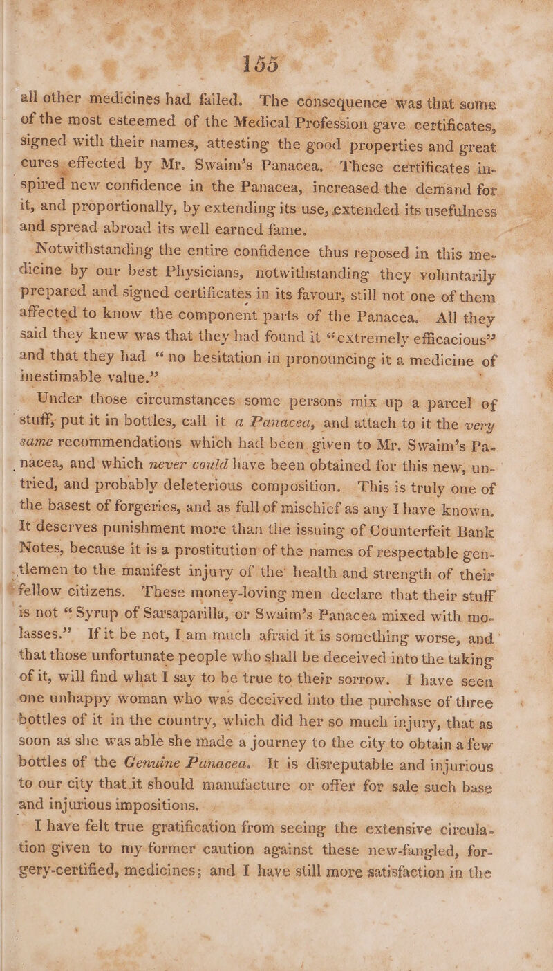 oe ua Rene y eer ; Suita Ragas 155 #ll other medicines had failed. The consequence was that. some iy ‘ ‘signed with their names, attesting the good properties and great cures. effected by Mr. Swaim’s Panacea. These certificates in- it, and proportionally, by extending its use, extended its usefulness and spread abroad its well earned fame, Notwithstanding the entire confidence thus reposed in this me- dicine by our best Physicians, notwithstanding they voluntarily ‘prepared and signed certificates in its favour, still not one of them affected to know the component parts of the Panacea, All they said they knew was that. they: had found it “extremely efficacious” and that they had “no hesitation i in pronouncing it a medicine of inestimable value.’ \ Under those circumstances:some persons mix up a parcel of “stuff, put it in bottles, call it a Panacea, and attach to it the very same recommendations which had been. given to Mr, Swaim’s Pa- _nacea, and’ which never could have been obtained for this new, un- tried, and probably deleterious composition. This is truly one of the basest of forgeries, and as fullof mischief as any Ihave known. it deserves punishment more than the issuing of Counterfeit Bank Notes, because it is a prostitution of the names of respectable gen- _tlemen to the manifest injury of the’ health and strength of their ‘fellow citizens. ‘These money-loving men declare that their stuff is not « ‘Syrup of Sarsaparilla, or Swaim’s Panacea mixed with mo- that those unfortunate people who shall be deceived into the taking of it, will find what I say to be true to their sorrow. If have seen one unhappy woman who was deceived into the purchase of three bottles of it in the country, which did her so much injury, that as soon as she was able she madé a journey to the city to obtain a few bottles of the Genuine Panacea. It is disreputable and injurious to our city that it should manufacture or offer for sale such base and injurious impositions. - Thave felt true gratification ea seeing the extensive circula- tion given to my-former caution against these new-fangled, for- SoaNS ‘